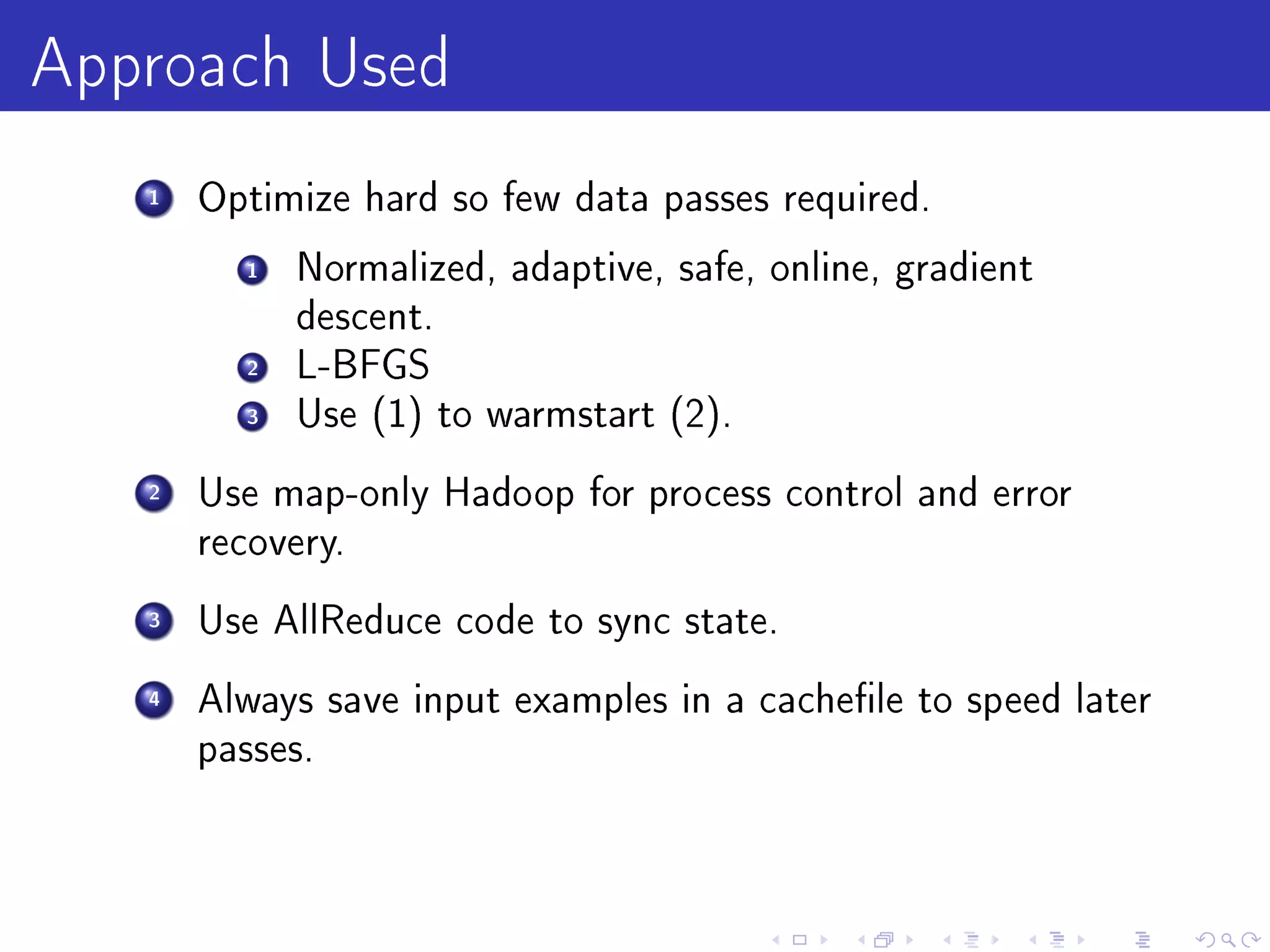 Approach Used
   1   Optimize hard so few data passes required.

         1   Normalized, adaptive, safe, online, gradient
             descent.
         2   L-BFGS
         3   Use (1) to warmstart (2).

   2   Use map-only Hadoop for process control and error
       recovery.

   3   Use AllReduce code to sync state.

   4   Always save input examples in a cachele to speed later
       passes.
 