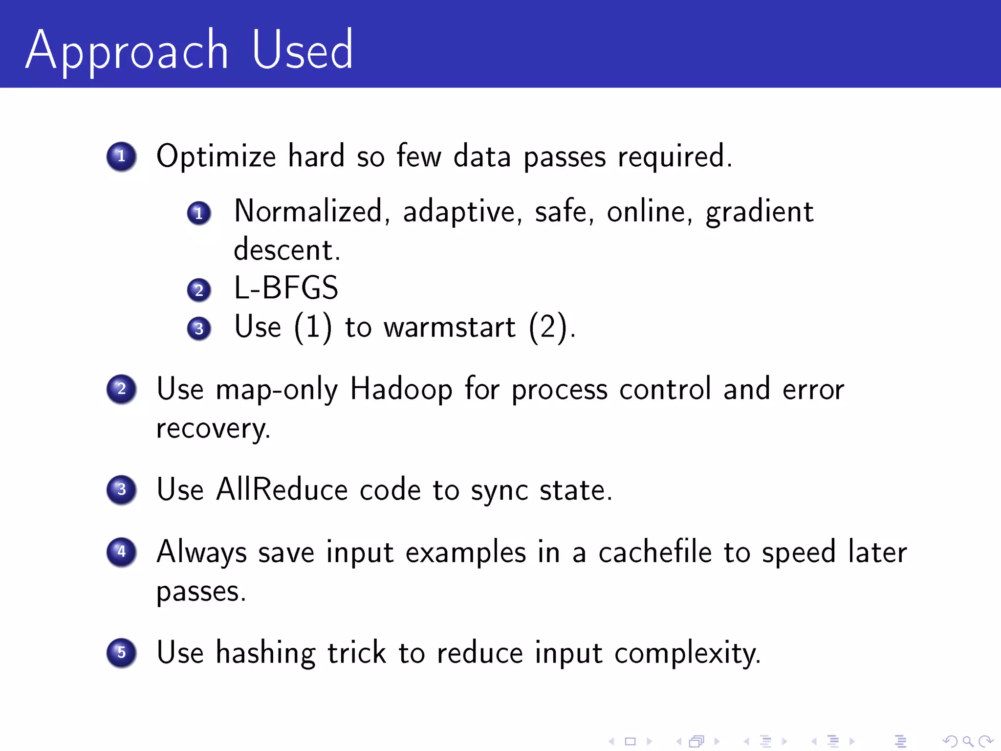 Approach Used
   1   Optimize hard so few data passes required.

         1   Normalized, adaptive, safe, online, gradient
             descent.
         2   L-BFGS
         3   Use (1) to warmstart (2).

   2   Use map-only Hadoop for process control and error
       recovery.

   3   Use AllReduce code to sync state.

   4   Always save input examples in a cachele to speed later
       passes.

   5   Use hashing trick to reduce input complexity.
 