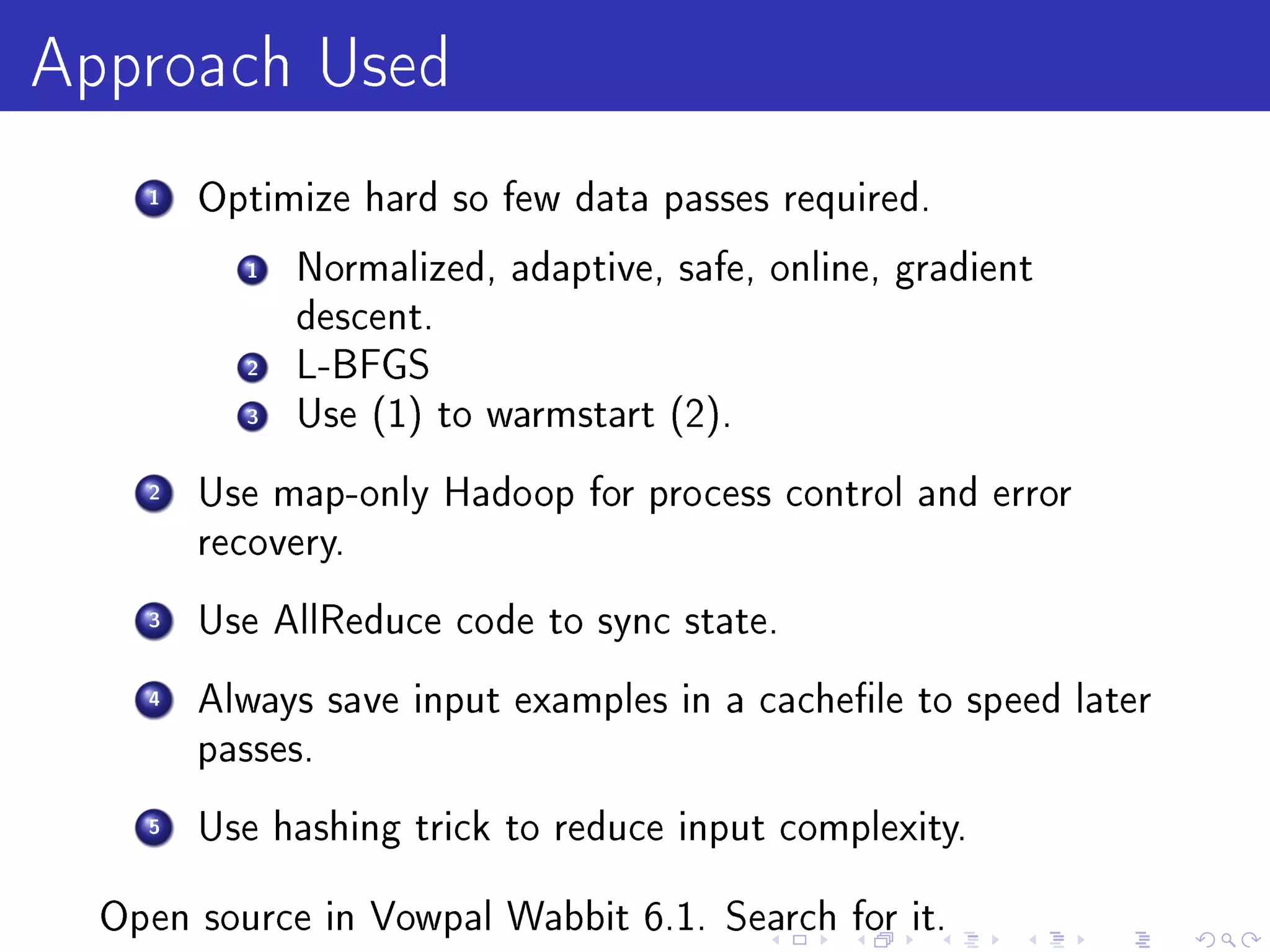 Approach Used
    1   Optimize hard so few data passes required.

          1   Normalized, adaptive, safe, online, gradient
              descent.
          2   L-BFGS
          3   Use (1) to warmstart (2).

    2   Use map-only Hadoop for process control and error
        recovery.

    3   Use AllReduce code to sync state.

    4   Always save input examples in a cachele to speed later
        passes.

    5   Use hashing trick to reduce input complexity.


  Open source in Vowpal Wabbit 6.1. Search for it.
 