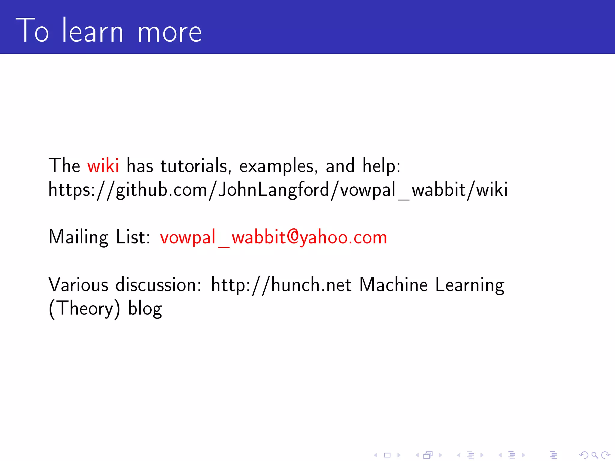 To learn more

  The wiki has tutorials, examples, and help:
  https://github.com/JohnLangford/vowpal_wabbit/wiki


  Mailing List: vowpal_wabbit@yahoo.com


  Various discussion: http://hunch.net Machine Learning
  (Theory) blog
 