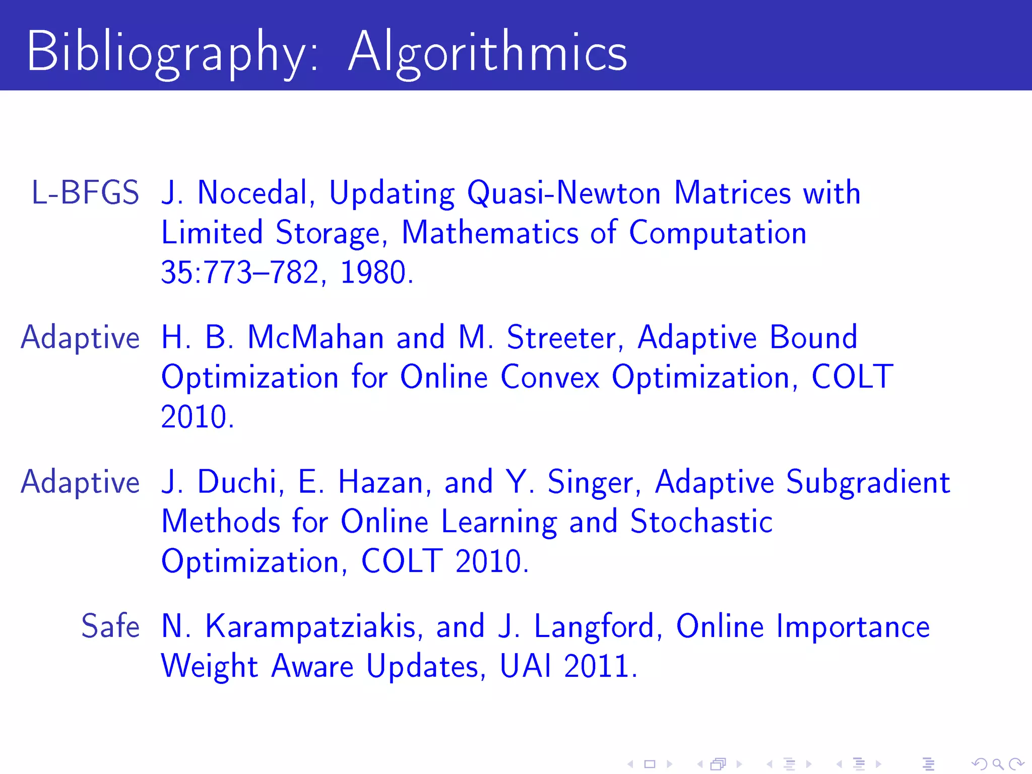 Bibliography: Algorithmics
L-BFGS J. Nocedal, Updating Quasi-Newton Matrices with
         Limited Storage, Mathematics of Computation
         35:773782, 1980.

Adaptive H. B. McMahan and M. Streeter, Adaptive Bound
         Optimization for Online Convex Optimization, COLT
         2010.

Adaptive J. Duchi, E. Hazan, and Y. Singer, Adaptive Subgradient
         Methods for Online Learning and Stochastic
         Optimization, COLT 2010.

    Safe N. Karampatziakis, and J. Langford, Online Importance
         Weight Aware Updates, UAI 2011.
 