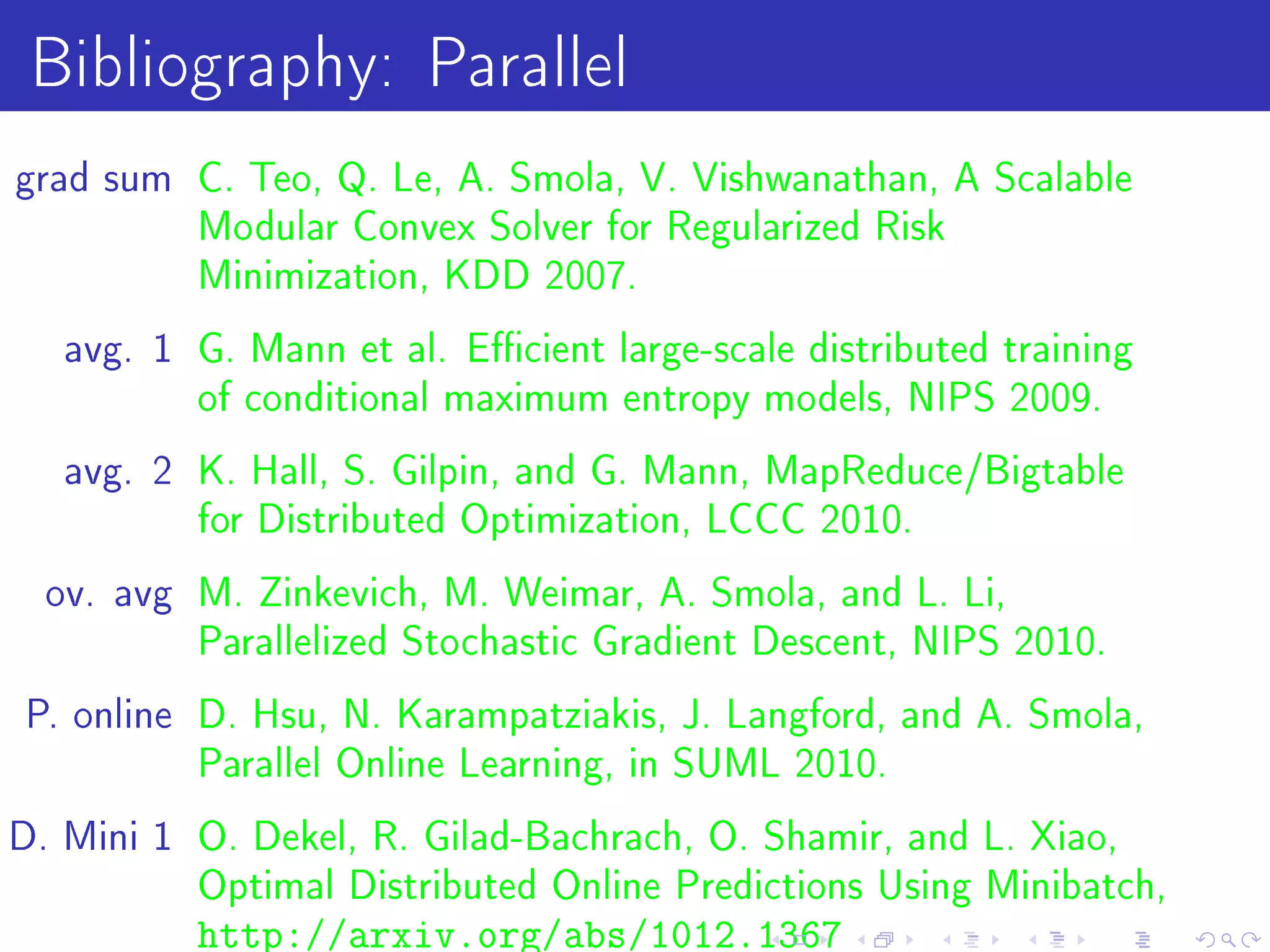 Bibliography: Parallel
grad sum C. Teo, Q. Le, A. Smola, V. Vishwanathan, A Scalable
          Modular Convex Solver for Regularized Risk
          Minimization, KDD 2007.

   avg. 1 G. Mann et al. Ecient large-scale distributed training
          of conditional maximum entropy models, NIPS 2009.

   avg. 2 K. Hall, S. Gilpin, and G. Mann, MapReduce/Bigtable
          for Distributed Optimization, LCCC 2010.

  ov. avg M. Zinkevich, M. Weimar, A. Smola, and L. Li,
          Parallelized Stochastic Gradient Descent, NIPS 2010.

P. online D. Hsu, N. Karampatziakis, J. Langford, and A. Smola,
          Parallel Online Learning, in SUML 2010.

D. Mini 1 O. Dekel, R. Gilad-Bachrach, O. Shamir, and L. Xiao,
          Optimal Distributed Online Predictions Using Minibatch,
          http://arxiv.org/abs/1012.1367
 