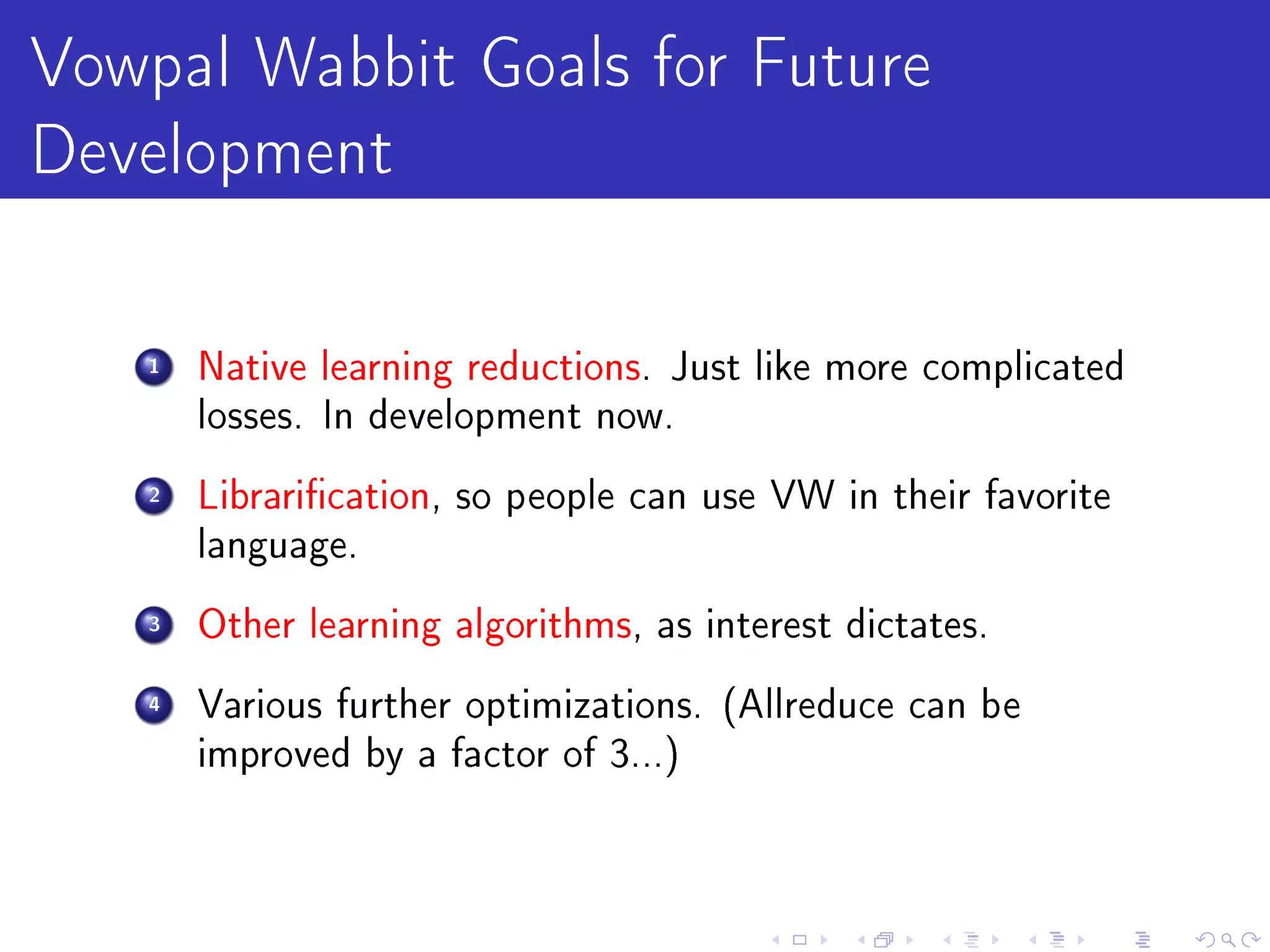 Vowpal Wabbit Goals for Future
Development
   1   Native learning reductions. Just like more complicated
       losses. In development now.

   2   Librarication, so people can use VW in their favorite
       language.

   3   Other learning algorithms, as interest dictates.

   4   Various further optimizations. (Allreduce can be
       improved by a factor of 3...)
 