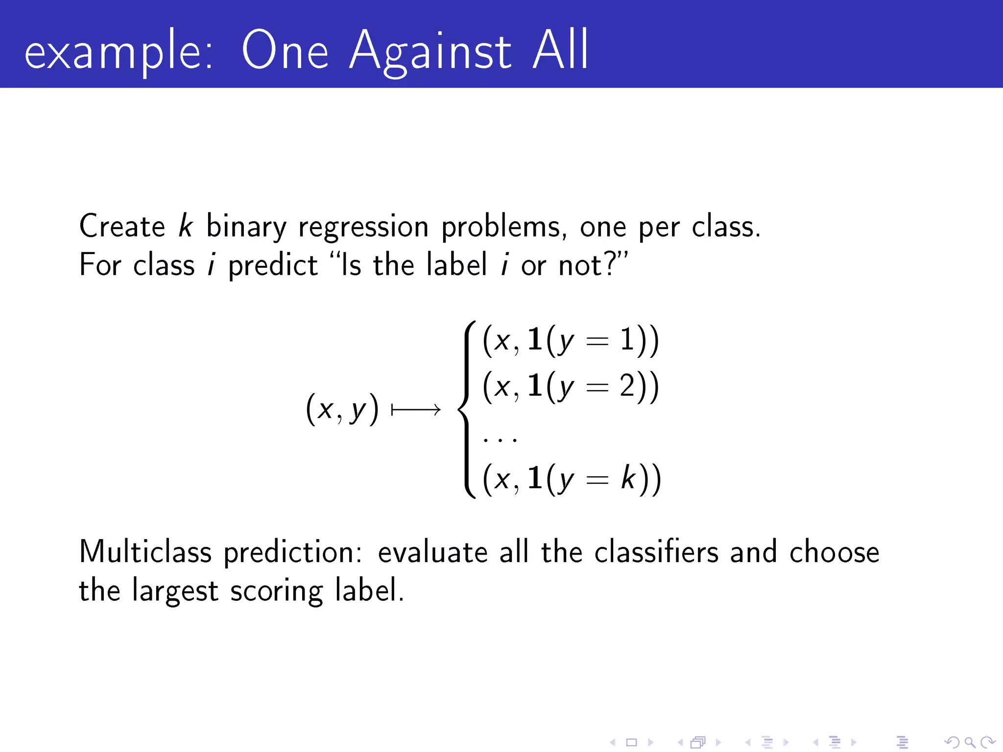 example: One Against All

  Create   k binary regression problems, one per class.
  For class  i predict Is the label i or not?
                                (x , 1(y = 1))
                                
                                (x , 1(y = 2))
                                
                                
                    (x , y ) −→
                                . . .
                                  (x , 1(y = k ))
                                
                                
                                

  Multiclass prediction: evaluate all the classiers and choose
  the largest scoring label.
 