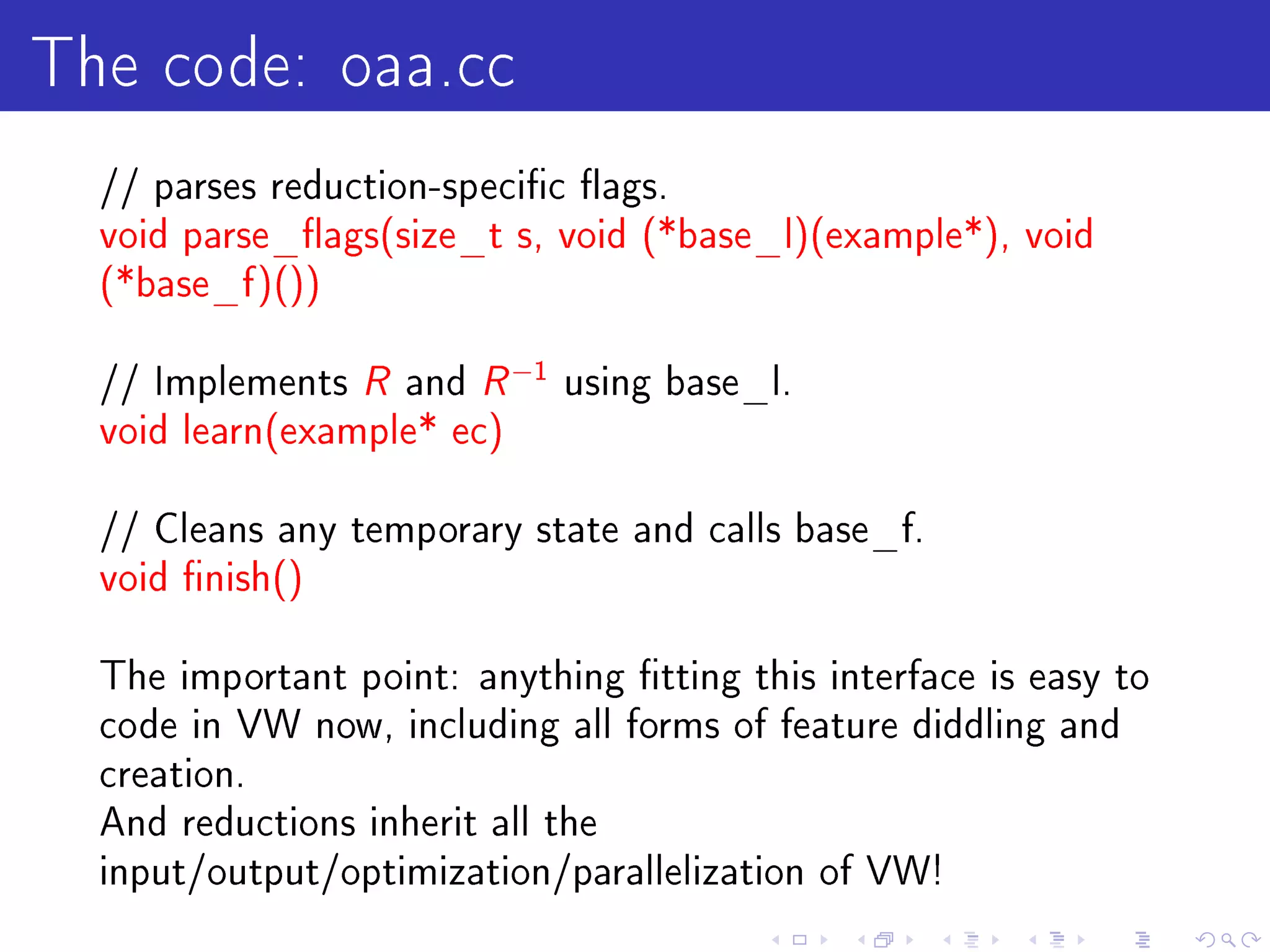 The code: oaa.cc
  // parses reduction-specic ags.
  void parse_ags(size_t s, void (*base_l)(example*), void
  (*base_f )())


  // Implements   R and R −1 using base_l.
  void learn(example* ec)


  // Cleans any temporary state and calls base_f.
  void nish()


  The important point: anything tting this interface is easy to
  code in VW now, including all forms of feature diddling and
  creation.
  And reductions inherit all the
  input/output/optimization/parallelization of VW!
 