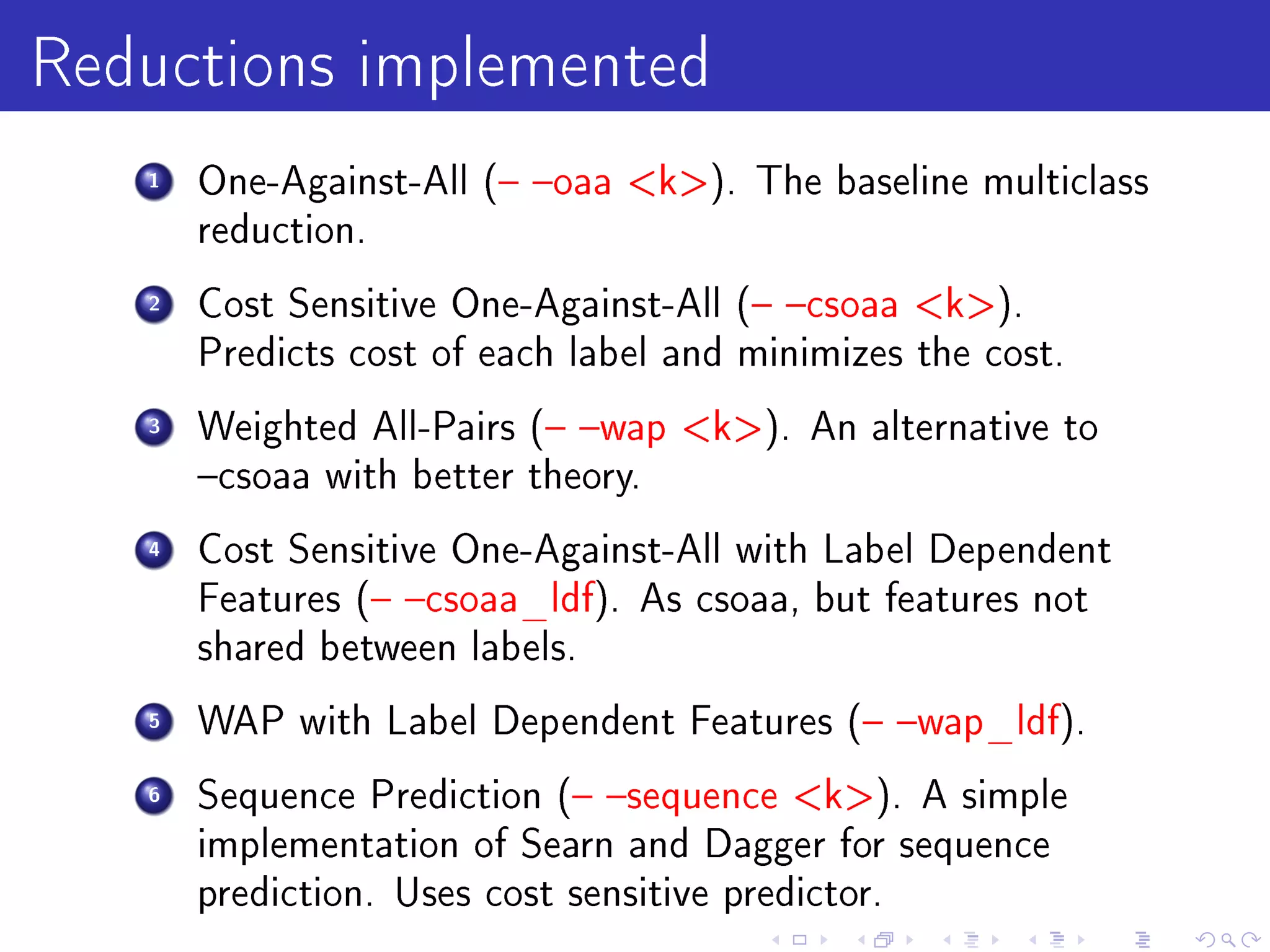 Reductions implemented
   1   One-Against-All ( oaa k). The baseline multiclass
       reduction.

   2   Cost Sensitive One-Against-All ( csoaa k).
       Predicts cost of each label and minimizes the cost.

   3   Weighted All-Pairs ( wap k). An alternative to
       csoaa with better theory.

   4   Cost Sensitive One-Against-All with Label Dependent
       Features ( csoaa_ldf). As csoaa, but features not
       shared between labels.

   5   WAP with Label Dependent Features ( wap_ldf).

   6   Sequence Prediction ( sequence k). A simple
       implementation of Searn and Dagger for sequence
       prediction. Uses cost sensitive predictor.
 