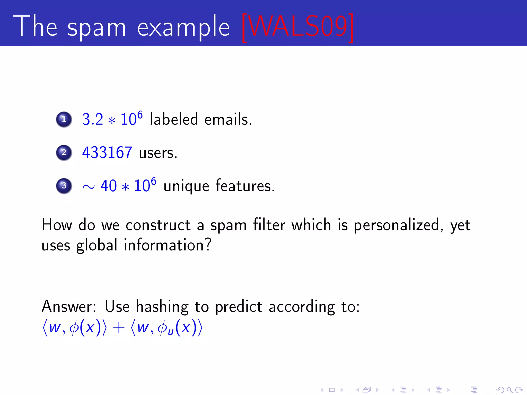 The spam example [WALS09]

    1   3.2   ∗ 106   labeled emails.

    2   433167 users.

    3   ∼ 40 ∗ 106     unique features.


  How do we construct a spam lter which is personalized, yet
  uses global information?




  Answer: Use hashing to predict according to:
  w , φ(x )   +   w , φ (x )
                        u
 