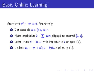 Basic Online Learning

  Start with   ∀i :       w
                          i   = 0,   Repeatedly:

    1   Get example  x ∈ (∞, ∞)∗.
    2   Make prediction y −
                         ˆ        w x clipped to interval [0, 1].
                                         i   i   i


    3   Learn truth y ∈ [0, 1] with importance I or goto (1).

    4   Update w ← w + η 2(y − y )Ix and go to (1).
                      i        i    ˆ                i
 