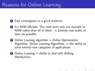 Reasons for Online Learning
    1   Fast convergence to a good predictor

    2   It's RAM ecient. You need store only one example in
        RAM rather than all of them.   ⇒   Entirely new scales of
        data are possible.

    3   Online Learning algorithm = Online Optimization
        Algorithm. Online Learning Algorithms    ⇒   the ability to
        solve entirely new categories of applications.

    4   Online Learning = ability to deal with drifting
        distributions.
 