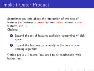 Implicit Outer Product
  Sometimes you care about the interaction of two sets of
  features (ad features x query features, news features x user
  features, etc...).
  Choices:

     1   Expand the set of features explicitly, consuming   n2 disk
         space.

     2   Expand the features dynamically in the core of your
         learning algorithm.

  Option (2) is x10 faster. You need to be comfortable with
  hashes rst.
 