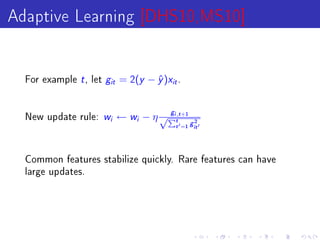 Adaptive Learning [DHS10,MS10]

  For example   t , let g   it   = 2(y − y )xit .
                                         ˆ


  New update rule:    w i        ← wi − η √Pit,t +1
                                              g
                                                           2
                                                  t   =1 git


  Common features stabilize quickly. Rare features can have
  large updates.
 