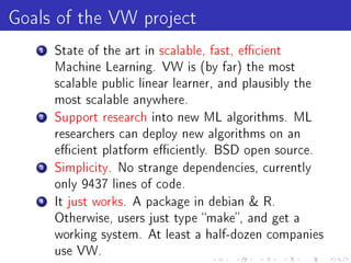 Goals of the VW project
   1   State of the art in scalable, fast, ecient
       Machine Learning. VW is (by far) the most
       scalable public linear learner, and plausibly the
       most scalable anywhere.
   2   Support research into new ML algorithms. ML
       researchers can deploy new algorithms on an
       ecient platform eciently. BSD open source.
   3   Simplicity. No strange dependencies, currently
       only 9437 lines of code.
   4   It just works. A package in debian  R.
       Otherwise, users just type make, and get a
       working system. At least a half-dozen companies
       use VW.
 