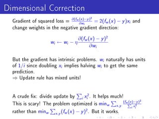 Dimensional Correction
  Gradient of squared loss =
                             ∂(fw (x )−y )2
                                  ∂ wi
                                            = 2( w ( ) −            f x   y )x   i   and
  change weights in the negative gradient direction:


                                           ∂(fw (x ) − y )2
                     wi    ← wi − η
                                                 ∂ wi

  But the gradient has intrinsic problems. w naturally has unitsi

  of 1/i since doubling x implies halving w to get the same
                                 i                          i

  prediction.
  ⇒   Update rule has mixed units!




  A crude x: divide update by                   x 2.
                                      It helps much!
                                             i    i
                                                      (fw (x )−y )2
  This is scary! The problem optimized is minw           P 2
                                                 x ,y
                                                            i xi
  rather than minw        x ,y
                                 (fw (x ) − y )2 .      But it works.
 