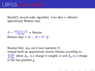 LBFGS [Nocedal80]
  Batch(!) second order algorithm. Core idea = ecient
  approximate Newton step.




  H = ∂ (∂w (i ∂)−j )
          2   f       x       y
                                  2
                                      = Hessian.
                  w       w

  Newton step =                       w → w + H −1g .

  Newton fails: you can't even represent                H.
  Instead build up approximate inverse Hessian according to:
  ∆w ∆Tw where ∆ is a change in weights
   ∆T ∆g
    w            w                                      w
                                            and ∆g is a change

  in the loss gradient                   g.
 