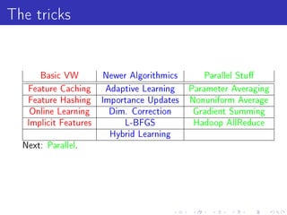 The tricks

      Basic VW         Newer Algorithmics      Parallel Stu

   Feature Caching     Adaptive Learning    Parameter Averaging
   Feature Hashing     Importance Updates   Nonuniform Average
   Online Learning      Dim. Correction     Gradient Summing
   Implicit Features        L-BFGS           Hadoop AllReduce
                        Hybrid Learning
  Next: Parallel.
 
