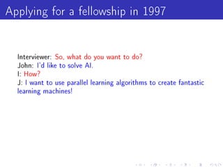 Applying for a fellowship in 1997

  Interviewer: So, what do you want to do?
  John: I'd like to solve AI.
  I: How?
  J: I want to use parallel learning algorithms to create fantastic
  learning machines!
 