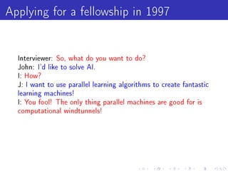 Applying for a fellowship in 1997

  Interviewer: So, what do you want to do?
  John: I'd like to solve AI.
  I: How?
  J: I want to use parallel learning algorithms to create fantastic
  learning machines!
  I: You fool! The only thing parallel machines are good for is
  computational windtunnels!
 