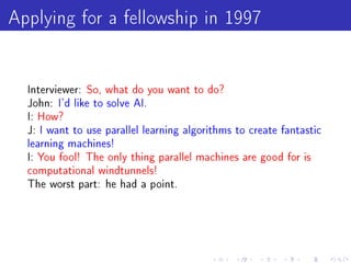 Applying for a fellowship in 1997

  Interviewer: So, what do you want to do?
  John: I'd like to solve AI.
  I: How?
  J: I want to use parallel learning algorithms to create fantastic
  learning machines!
  I: You fool! The only thing parallel machines are good for is
  computational windtunnels!
  The worst part: he had a point.
 