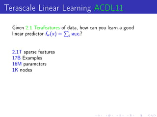 Terascale Linear Learning ACDL11
  Given 2.1 Terafeatures of data, how can you learn a good
  linear predictor   f (x ) =
                     w          i
                                    wx?
                                    i   i




  2.1T sparse features
  17B Examples
  16M parameters
  1K nodes
 