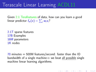 Terascale Linear Learning ACDL11
  Given 2.1 Terafeatures of data, how can you learn a good
  linear predictor   f (x ) =
                     w          i
                                    wx?
                                    i   i




  2.1T sparse features
  17B Examples
  16M parameters
  1K nodes




  70 minutes = 500M features/second: faster than the IO
  bandwidth of a single machine⇒ we beat all possible single
  machine linear learning algorithms.
 