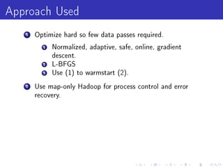 Approach Used
   1   Optimize hard so few data passes required.

         1   Normalized, adaptive, safe, online, gradient
             descent.
         2   L-BFGS
         3   Use (1) to warmstart (2).

   2   Use map-only Hadoop for process control and error
       recovery.
 
