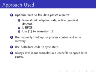 Approach Used
   1   Optimize hard so few data passes required.

         1   Normalized, adaptive, safe, online, gradient
             descent.
         2   L-BFGS
         3   Use (1) to warmstart (2).

   2   Use map-only Hadoop for process control and error
       recovery.

   3   Use AllReduce code to sync state.

   4   Always save input examples in a cachele to speed later
       passes.
 