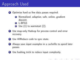 Approach Used
   1   Optimize hard so few data passes required.

         1   Normalized, adaptive, safe, online, gradient
             descent.
         2   L-BFGS
         3   Use (1) to warmstart (2).

   2   Use map-only Hadoop for process control and error
       recovery.

   3   Use AllReduce code to sync state.

   4   Always save input examples in a cachele to speed later
       passes.

   5   Use hashing trick to reduce input complexity.
 