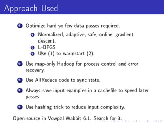 Approach Used
    1   Optimize hard so few data passes required.

          1   Normalized, adaptive, safe, online, gradient
              descent.
          2   L-BFGS
          3   Use (1) to warmstart (2).

    2   Use map-only Hadoop for process control and error
        recovery.

    3   Use AllReduce code to sync state.

    4   Always save input examples in a cachele to speed later
        passes.

    5   Use hashing trick to reduce input complexity.


  Open source in Vowpal Wabbit 6.1. Search for it.
 