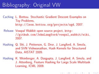 Bibliography: Original VW
Caching L. Bottou. Stochastic Gradient Descent Examples on
         Toy Problems,
         http://leon.bottou.org/projects/sgd,        2007.

                                      http:
Release Vowpal Wabbit open source project,
         //github.com/JohnLangford/vowpal_wabbit/wiki,
         2007.

Hashing Q. Shi, J. Petterson, G. Dror, J. Langford, A. Smola,
         and SVN Vishwanathan, Hash Kernels for Structured
         Data, AISTAT 2009.

Hashing K. Weinberger, A. Dasgupta, J. Langford, A. Smola, and
         J. Attenberg, Feature Hashing for Large Scale Multitask
         Learning, ICML 2009.
 
