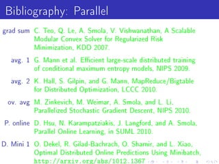 Bibliography: Parallel
grad sum C. Teo, Q. Le, A. Smola, V. Vishwanathan, A Scalable
          Modular Convex Solver for Regularized Risk
          Minimization, KDD 2007.

   avg. 1 G. Mann et al. Ecient large-scale distributed training
          of conditional maximum entropy models, NIPS 2009.

   avg. 2 K. Hall, S. Gilpin, and G. Mann, MapReduce/Bigtable
          for Distributed Optimization, LCCC 2010.

  ov. avg M. Zinkevich, M. Weimar, A. Smola, and L. Li,
          Parallelized Stochastic Gradient Descent, NIPS 2010.

P. online D. Hsu, N. Karampatziakis, J. Langford, and A. Smola,
          Parallel Online Learning, in SUML 2010.

D. Mini 1 O. Dekel, R. Gilad-Bachrach, O. Shamir, and L. Xiao,
          Optimal Distributed Online Predictions Using Minibatch,
          http://arxiv.org/abs/1012.1367
 