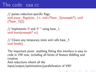 The code: oaa.cc
  // parses reduction-specic ags.
  void parse_ags(size_t s, void (*base_l)(example*), void
  (*base_f )())


  // Implements   R and R −1 using base_l.
  void learn(example* ec)


  // Cleans any temporary state and calls base_f.
  void nish()


  The important point: anything tting this interface is easy to
  code in VW now, including all forms of feature diddling and
  creation.
  And reductions inherit all the
  input/output/optimization/parallelization of VW!
 