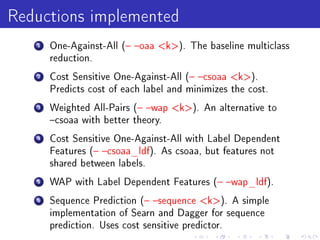 Reductions implemented
   1   One-Against-All ( oaa k). The baseline multiclass
       reduction.

   2   Cost Sensitive One-Against-All ( csoaa k).
       Predicts cost of each label and minimizes the cost.

   3   Weighted All-Pairs ( wap k). An alternative to
       csoaa with better theory.

   4   Cost Sensitive One-Against-All with Label Dependent
       Features ( csoaa_ldf). As csoaa, but features not
       shared between labels.

   5   WAP with Label Dependent Features ( wap_ldf).

   6   Sequence Prediction ( sequence k). A simple
       implementation of Searn and Dagger for sequence
       prediction. Uses cost sensitive predictor.
 