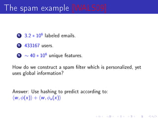 The spam example [WALS09]

    1   3.2   ∗ 106   labeled emails.

    2   433167 users.

    3   ∼ 40 ∗ 106     unique features.


  How do we construct a spam lter which is personalized, yet
  uses global information?




  Answer: Use hashing to predict according to:
  w , φ(x )   +   w , φ (x )
                        u
 