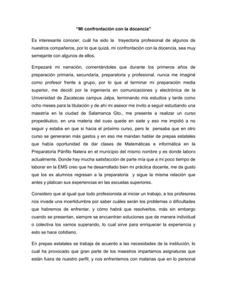 “Mi confrontación con la docencia”

Es interesante conocer, cuál ha sido la      trayectoria profesional de algunos de
nuestros compañeros, por lo que quizá, mi confrontación con la docencia, sea muy
semejante con algunos de ellos.

Empezaré mi narración, comentándoles que durante los primeros años de
preparación primaria, secundaria, preparatoria y profesional, nunca me imaginé
como profesor frente a grupo, por lo que al terminar mi preparación media
superior, me decidí por la ingeniería en comunicaciones y electrónica de la
Universidad de Zacatecas campus Jalpa, terminando mis estudios y tarde como
ocho meses para la titulación y de ahí mi asesor me invito a seguir estudiando una
maestría en la ciudad de Salamanca Gto., me presente a realizar un curso
propedéutico, en una materia del cuso quede en siete y eso me impidió a no
seguir y estaba en que si hacia el próximo curso, pero le pensaba que en otro
curso se generaran más gastos y en eso me mandan hablar de prepas estatales
que había oportunidad de dar clases de Matemáticas e informática en la
Preparatoria Pánfilo Natera en el municipio del mismo nombre y es donde laboro
actualmente. Donde hay mucha satisfacción de parte mía que a mi poco tiempo de
laborar en la EMS creo que he desarrollado bien mi práctica docente, me da gusto
que los ex alumnos regresan a la preparatoria y sigue la misma relación que
antes y platican sus experiencias en las escuelas superiores.

Considero que al igual que todo profesionista al iniciar un trabajo, a los profesores
nos invade una incertidumbre por saber cuáles serán los problemas o dificultades
que habremos de enfrentar, y cómo habrá que resolverlos, más sin embargo
cuando se presentan, siempre se encuentran soluciones que de manera individual
o colectiva los vamos superando, lo cual sirve para enriquecer la experiencia y
esto se hace cotidiano.

En prepas estatales se trabaja de acuerdo a las necesidades de la institución, lo
cual ha provocado que gran parte de los maestros impartamos asignaturas que
están fuera de nuestro perfil, y nos enfrentemos con materias que en lo personal
 