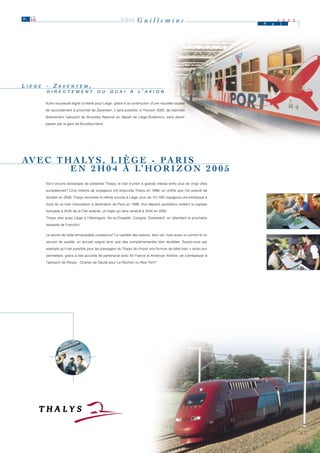 P. 11                                                      LIÈGE      Guillemins                                        M   a
                                                                                                                                2 0 0 0
                                                                                                                                i




L II È G E - Z A V E N T E M ,
     È G E     A V E N T E M
          D II R E C T E M E N T
          D R E C T E M E N T               D U
                                            D U     Q U A II
                                                    Q U A        À
                                                                 À     L ’ A V II O N
                                                                       L A V O N

          Autre nouveauté digne d’intérêt pour Liège : grâce à la construction d'une nouvelle courbe

          de raccordement à proximité de Zaventem, il sera possible, à l'horizon 2005, de rejoindre

          directement l'aéroport de Bruxelles National au départ de Liège-Guillemins, sans devoir

          passer par la gare de Bruxelles-Nord.




AV E C T H A LY S , L I È G E - P A R I S
          E N 2 H 0 4 À L’ H O R I Z O N 2 0 0 5
          Est-il encore nécessaire de présenter Thalys, le trait d’union à grande vitesse entre plus de vingt villes

          européennes? Cinq millions de voyageurs ont emprunté Thalys en 1999, un chiffre que l’on prévoit de

          doubler en 2006. Thalys rencontre le même succès à Liège: plus de 151.000 voyageurs ont embarqué à

          bord de ce train d’exception à destination de Paris en 1999. Huit départs quotidiens mettent la capitale

          française à 2h35 de la Cité ardente, un trajet qui sera ramené à 2h04 en 2005.

          Thalys relie aussi Liège à l'Allemagne: Aix-la-Chapelle, Cologne, Düsseldorf, en attendant la prochaine

          desserte de Francfort.


          Le secret de cette remarquable croissance? La rapidité des liaisons, bien sûr, mais aussi un confort et un

          service de qualité, un accueil soigné ainsi que des complémentarités bien étudiées. Saviez-vous par

          exemple qu’il est possible pour les passagers du Thalys de choisir une formule de billet train + avion leur

          permettant, grâce à des accords de partenariat avec Air France et American Airlines, de s'embarquer à

          l’aéroport de Roissy - Charles de Gaulle pour La Réunion ou New York?
 