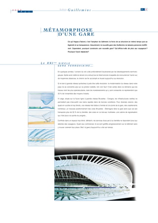 2 0 0 0
      M   a   i
                                     LIÈGE      Guillemins                                                                                            P. 2




                   M É TA M O R P H O S E
                         D’UNE GARE
                                                 Ce qui frappe d’abord, c’est l’ampleur du bâtiment, la force de sa structure en même temps que sa

                                                 légèreté et sa transparence. Assurément, la nouvelle gare des Guillemins ne laissera personne indiffé-

                                                 rent. Cependant, pourquoi construire une nouvelle gare ? Qu’offrira-t-elle de plus aux voyageurs ?

                                                 Pourquoi l’avoir déplacée?




                  LE XXI
                   E       È M E
                           È M E
                                    S II È C L E
                                    S È C L E
                                   S E R A F E R R O V II A II R E
                                   S E R A F E R R O V A R E                     …

                                   En quelques années, l’univers du rail a été profondément bouleversé par les développements technolo-

                                   giques. Après avoir cédé du terrain à la voiture tout en étant encore incapable de concurrencer l’avion sur

                                   de moyennes distances, le chemin de fer accomplit et réussit aujourd’hui sa révolution.


                                   Si le train à grande vitesse symbolise à juste titre cette révolution, la modernisation du réseau dans notre

                                   pays ne se concentre pas sur ce produit vedette, loin s’en faut ! C’est certes dans ce domaine que les

                                   travaux sont les plus spectaculaires, mais les investissements qui y sont consacrés ne représentent que

                                   20 % de l’ensemble des moyens investis.


                                   A Liège, située sur la future ligne à grande vitesse Bruxelles - Cologne, les infrastructures vieillies ne

                                   permettent pas d’accueillir ces trains rapides dans de bonnes conditions. Pour diverses raisons: des

                                   quais en courbe et trop étroits, une vitesse très faible à l’entrée et à la sortie de la gare, des cisaillements

                                   nombreux, un mauvais positionnement des voies Bruxelles - Allemagne dans la gare alors que cet axe

                                   transporte plus de 50 % de la clientèle, des voies en cul-de-sac inutilisées, une cabine de signalisation

                                   qui n’est plus à la pointe du progrès…


                                   Confinés dans un espace trop étroit, défraîchi, les services d’accueil à la clientèle ne répondent plus aux

                                   attentes des voyageurs. Quant aux commerces, ils se sont greffés progressivement sur le bâtiment sans
                                   y trouver vraiment leur place. Bref, la gare d’aujourd’hui a fait son temps.
 