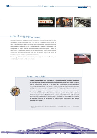 P. 3                                                                   LIÈGE         Guillemins                                                                                                        M   a
                                                                                                                                                                                                               2 0 0 0
                                                                                                                                                                                                               i




       L II È G E - G U II L L E M II N S :
            È G E     U L L E M N S
                                   U N E
                                   U N E       G A R E
                                               G A R E          M II X T E
                                                                M X T E
       L’attrait et la compétitivité de la grande vitesse ferroviaire sont étroitement liés au fait qu’elle mène

       les voyageurs du cœur d’une ville au cœur d’une autre ville. Pas question donc de scinder les

       trafics ni de construire deux gares, l’une pour les trains à grande vitesse, l’autre pour les trains du

       réseau intérieur. De plus, s’il est vrai que la grande vitesse est le moteur de la modernisation, il est

       indispensable que celle-ci profite au plus grand nombre de voyageurs possible. L’objectif est

       atteint puisque la ligne à grande vitesse ne sera pas réservée aux seuls Thalys. Les trains Intercités

       pourront aussi emprunter cette nouvelle ligne. Liège ne sera plus alors qu’à 48 minutes de

       Bruxelles, ce que les navetteurs apprécieront certainement!

       Demain, Liège-Guillemins entièrement modernisée, avec ses quatre voies vers Bruxelles, sera

       donc dotée d’un formidable outil de communication.




                                            E U R O L II È G E T G V
                                              U R O      È G E


                                                    Filiale de la SNCB créée en 1993, Euro Liège TGV a pour mission d’étudier et d’assurer la réalisation

                                                    du projet de nouvelle gare. Son périmètre d’intervention s’étend du pied des plans inclinés à la Meuse,

                                                    soit une zone ferroviaire de près de 2,5 km de long. Si la construction du nouveau bâtiment des

                                                    voyageurs focalise l’attention du public, il ne faut en effet pas perdre de vue l’importante modernisation

                                                    des infrastructures ferroviaires tout aussi déterminante pour améliorer les performances du réseau.


                                                    Aux côtés de la SNCB, des acteurs publics locaux et régionaux et une banque sont également parties

                                                    prenantes. Ces partenaires*, regroupés au sein de la Société de Développement de Liège-Guillemins,

                                                    sont en particulier impliqués dans la seconde mission d’Euro Liège TGV: accompagner, voire encadrer,

                                                    la dynamique enclenchée par la réalisation du projet ferroviaire et architectural ainsi que ses

                                                    retombées sur le quartier.




                                                    * Meusinvest, Services Promotion Initiatives (SPI+), Société Régionale Wallonne du Transport (SRWT), Société de Leasing et de Financement (SLF),
                                                      Crédit Communal.
 