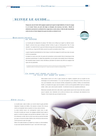2 0 0 0
      M    a    i
                                                                      LIÈGE           Guillemins                                                                                                P. 4




          SUIVEZ LE GUIDE…
                                   Chaque jour, plus de trente mille voyageurs passent par la gare de Liège-Guillemins. Au bout du voyage

                                   il y a le travail, l’école, une autre ville belge ou étrangère, des vacances, des loisirs… Bientôt, ils

                                   entameront, poursuivront ou achèveront leur voyage dans un autre univers, à l’abri de cette monumentale

                                   voûte de verre et d’acier baignant les quais de lumière ou éclairant la nuit.




      QUELQUES
       U E L Q U E S             P O II N T S
                                 P O N T S
                                  D E R E P È R E
                                  D E R E P È R E

                                   La nouvelle gare est déplacée de quelque 150 mètres vers la Meuse par rapport au bâtiment actuel.

                                   Objectif: construire des quais rectilignes facilitant l’entrée en gare et l’embarquement. Des 13 voies

                                   actuelles*, il en restera 9 et les 5 quais de 8 mètres de large seront particulièrement spacieux et confortables.

                                   Trois d’entre eux, longs de 450 mètres, pourront accueillir les doubles rames Thalys.


                                   La gare s’organise essentiellement sur trois niveaux: le centre de voyage et le couloir sous-voies, les quais

                                   et enfin les passerelles.

                                   Au départ du couloir sous-voies, les quais sont accessibles via des escaliers fixes et mécaniques et des

                                   ascenseurs panoramiques. Au départ des passerelles, ils le sont grâce à des escaliers fixes et mécaniques.

                                   Des travelators (tapis roulants), situés côté Meuse, permettent de ramener sans effort les voyageurs des

                                   quais vers les passerelles.


                                   * Les habitués de la gare des Guillemins s’étonneront sans doute que l’on parle de 13 voies alors que bon nombre de voyageurs embarquent voie 14…
                                     L'explication est simple: au fil des évolutions de la gare la voie 1 a disparu et les autres ont conservé leur numérotation d’origine.




                                   LA
                                    A          G A R E E S T D A N S L A V II L L E ,
                                               G A R E E S T D A N S L A V L L E
                                                     L A V II L L E E S T D A N S L A
                                                      L A V L L E E S T D A N S L A                                                                G A R E…
                                                                                                                                                   G A R E

                                                                                      Vaste espace ouvert sur la ville, la gare s’expose aux regards, soulignant ainsi sa vocation de lieu

                                                                                      d’échanges et de communications. Il n’y a pas de façades au sens classique du terme. Donc pas de

                                                                                      murs, pas d’obstacles, mais une structure rythmée, transparente qui confère à l’édifice une extraordinaire

                                                                                      fluidité. La conception de la gare, toute de symétrie, lui donne une très grande lisibilité. Quant aux matériaux

                                                                                      utilisés - béton, acier, verre et pierre naturelle - ils renforcent encore son caractère architectural.


                                                                                      Désormais accessible côté ville et côté colline, la gare devient aussi le trait d’union entre deux quartiers

                                                                                      jusqu’ici séparés: celui, résidentiel, de la colline de Cointe et celui, commerçant, des Guillemins et de

                                                                                      Fragnée. C’est à travers elle que se tisseront les liens.




    CÔTÉ
     Ô T É       V II L L E
                 V L L E      …

          La nouvelle place, vaste et aérée, qui s’ouvrira devant la gare permettra

          d’apprécier l’ampleur de l’édifice, d’en prendre la mesure. Elle s’inscrira

          comme une respiration dans ce quartier où le tissu urbain est dense.

          La place semble trouver son prolongement naturel dans la gare.

          Accueillis et abrités par l’auvent, les voyageurs pénètrent dans la gare: à

          gauche, le centre de voyage et ses guichets les attendent; à droite, le bar

          et le restaurant; au-delà, dans le couloir sous-voies qui permet d’accéder

          aux quais, se trouvent les salles d’attente, des commerces et des services.

          C’est là que bat le cœur de la gare.

          Grâce à de vastes escaliers qui naissent sur la place ou à des escalators,

          on peut aussi rejoindre directement le quai 1 sans entrer dans la gare.
 