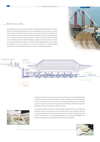 P. 5                                                                 LIÈGE      Guillemins                                                                         M        a
                                                                                                                                                                                          2 0 0 0
                                                                                                                                                                                          i




          CÔTÉ
           Ô T É         C O L L II N E
                         C O L L N E         …


          De l’autoroute à la gare il n’y a qu’un pas. Il était donc indispensable que la liaison soit établie. C’est chose

          faite et la gare des Guillemins bénéficie ainsi d’un atout pratiquement unique en Europe. Lorsque le

          maillon autoroutier manquant entre l’E25 et l’E40 sera mis en service en juin 2000, une part importante du

          trafic se reportera sur cet axe qui deviendra un des accès privilégiés à la gare. Les automobilistes pour-

          ront en effet rejoindre la gare en empruntant le pont et le viaduc qui mènent à la plate-forme routière,

          à la zone de dépose-minute et au parking de 800 places aménagé sur trois niveaux en sous-sol. Ce pont

          et ce viaduc sont pratiquement achevés. On les doit à l’architecte Santiago Calatrava. Premiers signes

          de sa présence sur le site des Guillemins, ils donneront à l’ensemble futur une grande cohérence

          architecturale. Ils ne seront toutefois accessibles que lorsque la nouvelle gare sera achevée.




COLLINE    DE   COINTE                       PROMENADE

                                             P L AT E - F O R M E
                                             ROUTIÈRE/DÉPOSE-MINUTE




                                                                                                                                                                                  PA S S E R E L L E

                                                                                                                                                                                  QUAIS        PLACE
                                                                                                                                                                                               DE LA GARE




                                                                                                                                                                        COULOIR       SOUS-VOIES

                                              PA R K I N G 2

                                              PA R K I N G 1

                                              PA R K I N G 0




                                                                       Au départ de la plate-forme routière, les voyageurs rejoindront leur quai via l’une des deux passerelles qui

                                                                       surplombent les voies. S’ils ont parqué leur véhicule au niveau 0 du parking qui communique directement

                                                                       avec le couloir central sous-voies, c’est via celui-ci que les voyageurs rejoindront les quais. Venant des

                                                                       niveaux 1 et 2 du parking, un ascenseur, des escaliers fixes et mécaniques, permettent de rejoindre les

                                                                       passerelles ou le couloir sous-voies et par conséquent les quais.


                                                                       Sur la plate-forme routière, adossées à la colline, de légères constructions en acier, surmontées d’une

                                                                       pergola sous laquelle il sera possible de se promener, abriteront des services et quelques commerces.

                                                                       On y trouvera également un petit centre de voyage qui permettra aux voyageurs, déposés à cet endroit

                                                                       mais sans titre de transport ou à la recherche d’informations, de se les procurer immédiatement. Une

                                                                       distribution automatique de billets est également prévue à hauteur des passerelles.
 