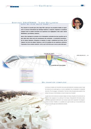 2 0 0 0
      M   a   i
                                                                                LIÈGE   Guillemins                                                                                          P. 6




      S A N T II A G O C A L A T R A V A : “ L II È G E - G U II L L E M II N S
        A N T A G O                               È G E     U L L E M N S
                     S E R A M A P L U S B E L L E G A R E … ”
                     S E R A M A P L U S B E L L E G A R E

                    Pour dessiner la nouvelle gare, Euro Liège TGV a opté pour une procédure inédite en organi-

                    sant un concours international que Santiago Calatrava a remporté. L’ingénieur et architecte                                                     ® T ILT PHOTOGRAPHIE
                                                                                                                                                                      P HOTO : M ICHEL H OUET
                    espagnol avait en matière ferroviaire une expérience non négligeable à faire valoir : Zurich

                    Stadelhofen, Lyon-Satolas, Lisbonne…


                    Après s’être imprégné du caractère et de l’atmosphère contrastés des deux quartiers que la

                    gare allait relier, après avoir pris connaissance des contraintes - en particulier ferroviaires -

                    qui lui étaient imposées, d’esquisse en esquisse, le projet a rapidement pris forme. Et les

                    Liégeois l’ont très vite adopté. Calatrava y voit lui la synthèse de son expérience antérieure,

                    l’expression d’une certaine maturité : c’est ce qui lui fait dire que ce sera sa plus belle gare.




                     NOUVELLE         GARE

                     PA S S E R E L L E S
                     ACCÈS      À L A G A R E E T A U PA R K I N G

                     FUTUR      PA R K I N G

                     PLACE      DES    GUILLEMINS
                     GARE     ACTUELLE

                     PLACE      DE LA       GARE
                     SITE    D'HEMRICOURT

                     PA R K I N G   E X I S TA N T

                     NOUVEAU         B Â T I M E N T A D M I N I S T R AT I F

                     CABINE      D E S I G N A L I S AT I O N

                     MEUSE
                                                                                          UN
                                                                                           N    C H A N T II E R
                                                                                                C H A N T E R             C O M P L E X E
                                                                                                                          C O M P L E X E



                                                                                               Les travaux à réaliser sont importants mais aussi particulièrement complexes puisqu’il s’agit

                                                                                               de construire une nouvelle gare sur un site en exploitation! Qui dit exploitation, dit régularité

                                                                                               des trains. Pour le voyageur, c’est essentiel. C’est donc notre principale préoccupation et les

                                                                                               phases de travaux ont été étudiées en tenant compte de cet impératif.


                                                                                               La gare sera en fait construite en plusieurs étapes: les travaux de génie civil (construction du

                                                                                               bâtiment des voyageurs et du parking) et les travaux d’équipements ferroviaires (voies,

                                                                                               caténaires, signalisation) alterneront. Les nouveaux quais seront cependant mis progressi-

                                                                                               vement en service. Toutefois, on y accédera via la gare actuelle qui ne sera démolie que

                                                                                               lorsque la nouvelle gare sera entièrement achevée.
 