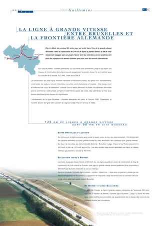 2 0 0 0
                    M      a     i
                                                                              LIÈGE        Guillemins                                                                                            P. 8




                    LA LIGNE À GRANDE VITESSE
                                  ENTRE BRUXELLES ET
                        LA FRONTIÈRE ALLEMANDE

                                                           Dès le début des années 90, notre pays est entré dans l’ère de la grande vitesse
                        Anvers

                                                           ferroviaire. Avec la construction de 314 km de lignes à grande vitesse, la SNCB s’est
                                         Aix-la-Chapelle
        Bruxelles                                          résolument engagée dans un projet d’avenir dont les retombées seront positives tant
Lille
                                 Liège
                                                           pour les voyageurs du service intérieur que pour ceux du service international.




                                               Sur l'axe Bruxelles - frontière allemande, qui concerne plus directement Liège et sa région, les

                                               travaux de construction de la ligne nouvelle progressent à grande vitesse. Ils sont réalisés sous

                                               la conduite de la société TUC RAIL, filiale de la SNCB.


                                     La construction de cette ligne nouvelle nécessite d’importants travaux de génie civil: terrassements,

                                     construction de viaducs, tunnels, tranchées couvertes, ponts ferroviaires et routiers… Ces travaux sont

                                     actuellement en cours de réalisation. Lorsque ceux-ci seront terminés, la phase d’équipement ferroviaire

                                     pourra commencer. Cette phase comprend notamment la pose des voies, des caténaires, la mise sous

                                     tension électrique et les travaux de signalisation.


                                     L'achèvement de la ligne Bruxelles - frontière allemande est prévu à l’horizon 2005. Cependant, la

                                     nouvelle section de ligne entre Louvain et Liège sera déjà mise en service en 2002.




                                                           145       K M
                                                                     K M      D E
                                                                              D E     L II G N E S À
                                                                                      L G N E S À             G R A N D E V II T E S S E
                                                                                                              G R A N D E V T E S S E
                                                                                             D O N T
                                                                                             D O N T         9 0 K M E N S II T E N O U V E A U
                                                                                                                  K M E N S T E N O U V E A U


                                                                           ENTRE BRUXELLES           ET   L O U VA I N

                                                                           Sur ce tronçon, la ligne existante sera portée à quatre voies, au lieu des deux actuelles. Ce doublement

                                                                           de capacité permettra une plus grande fluidité du trafic ferroviaire, tant classique que "grande vitesse".

                                                                           Sur deux de ces voies, les trains Intercités Ostende - Bruxelles - Liège - Eupen et les Thalys circuleront à

                                                                           200 km/h au lieu de 120 km/h aujourd’hui. Les deux autres voies seront destinées aux trains du réseau

                                                                           intérieur qui pourront y circuler à 160 km/h.



                                                                           D E L O U VA I N   JUSQU'À     BIERSET

                                                                           Les trains à grande vitesse fileront à 300 km/h sur une ligne nouvelle en cours de construction le long de

                                                                           l'autoroute E40. Fait unique en Europe, cette ligne à grande vitesse pourra également être empruntée à

                                                                           200 km/h par les trains Intercités du service intérieur.

                                                                           Dans ce contexte, l’actuelle ligne Louvain - Landen - Waremme - Liège sera uniquement utilisée par les

                                                                           trains Interrégionaux et de pointe qui y gagneront en régularité. Liège deviendra ainsi la première ville wal-

                                                                           lonne à être reliée par quatre voies à Bruxelles.


                                                                                                               DE BIERSET        À    LIÈGE-GUILLEMINS

                                                                                                               A partir de Crisnée, la ligne à grande vitesse s’éloignera de l’autoroute E40 pour

                                                                                                               rejoindre, à hauteur de Bierset, l’actuelle ligne Bruxelles - Liège. Le tracé de cette

                                                                                                               ligne a été modifié pour permettre une augmentation de la vitesse des trains et une

                                                                                                               meilleure fluidité des circulations.




                                                                                                                                E NTRE L OUVAIN ET B IERSET, LA LIGNE À GRANDE VITESSE LONGERA
                                                                                                                                L’AUTOROUTE E40 SUR UNE DISTANCE DE 62 KM .
 