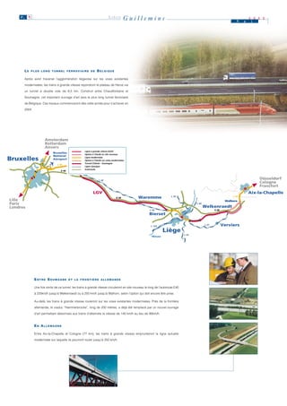 P. 9                                                                    LIÈGE         Guillemins                                                                          M    a
                                                                                                                                                                                       2 0 0 0
                                                                                                                                                                                       i




      LE   PLUS LONG TUNNEL FERROVIAIRE DE                      BELGIQUE

      Après avoir traversé l’agglomération liégeoise sur les voies existantes

      modernisées, les trains à grande vitesse rejoindront le plateau de Herve via

      un tunnel à double voie de 6,5 km. Construit entre Chaudfontaine et

      Soumagne, cet important ouvrage d’art sera le plus long tunnel ferroviaire

      de Belgique. Ces travaux commenceront dès cette année pour s’achever en

      2004.




                      Amsterdam
                      Rotterdam
                      Anvers
                                                                                                                Ligne à grande vitesse (LGV)
                                                     Ligne à grande vitesse (LGV)
                            Bruxelles                                                                           Option à l'étude en site nouveau
                                                     Option à l'étude en site nouveau
                            National
Bruxelles                   Aéroport
                                                     Ligne modernisée
                                                     Option à l'étude sur voies modernisées
                                                                                                                Ligne modernisée
                                                                                                                Option à l'étude sur voies modernisées
                                                     Tunnel Chênée - Soumagne                                   Tunnel Chênée - Soumagne
                                L 36
                                                     Ligne classique
                                                                                                                Ligne classique
                                  E 40
                                                  Louvain
                                                     Autoroute
                                                                                                                Autoroute


                                                                  L 36
                                                                                                                                                                                           Düsseldorf
                                                                                                                                                                                           Cologne
                                                                                                                                                                                           Francfort
                                                             LGV                                                                                                                       Aix-la-Chapelle
                                                                                   E 40       Waremme                     L 34                                              L 37
Lille                                                                                                                                                                   Walhorn
Paris                                                                                                                                          L 40
Londres                                                                                                                                               Welkenraedt
                                                                                                       L 36                      L 36                           E 40
                                                                                                       Bierset

                                                                                                        L 125
                                                                                                                                                         L 37          Verviers
                                                                                                                  Liège
                                                                                                                                        L 43
                                                                                                         Meuse




              ENTRE SOUMAGNE             ET LA FRONTIÈRE ALLEMANDE


              Une fois sortis de ce tunnel, les trains à grande vitesse circuleront en site nouveau le long de l’autoroute E40

              à 220km/h jusqu’à Welkenraedt ou à 250 km/h jusqu’à Walhorn, selon l’option qui doit encore être prise.

              Au-delà, les trains à grande vitesse rouleront sur les voies existantes modernisées. Près de la frontière

              allemande, le viaduc “Hammerbrücke”, long de 200 mètres, a déjà été remplacé par un nouvel ouvrage

              d’art permettant désormais aux trains d’atteindre la vitesse de 140 km/h au lieu de 90km/h.


              EN ALLEMAGNE

              Entre Aix-la-Chapelle et Cologne (77 km), les trains à grande vitesse emprunteront la ligne actuelle

              modernisée sur laquelle ils pourront rouler jusqu’à 250 km/h.
 