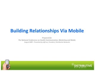 Building Relationships Via Mobile Prepared for  The National Conference on Health Communication, Marketing and Media  August 2009 – Presented by Jeff Lee, President, Distributive Networks 