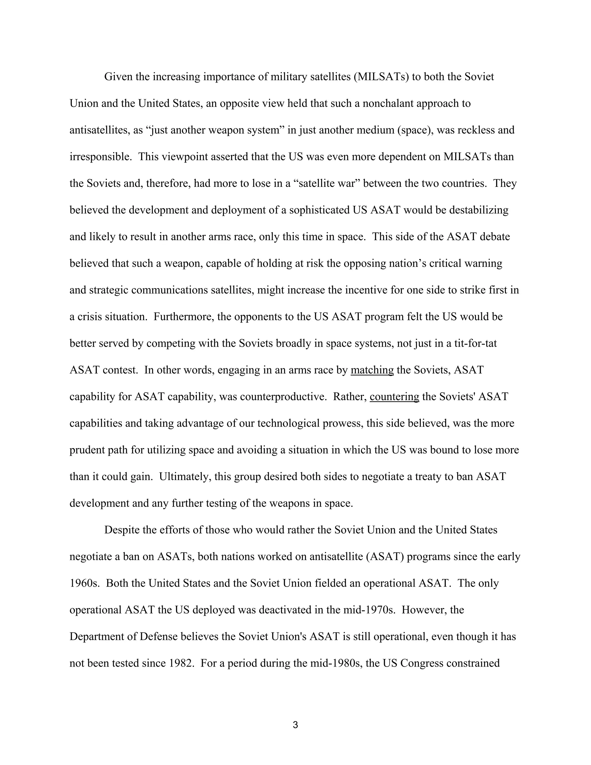Given the increasing importance of military satellites (MILSATs) to both the Soviet 
Union and the United States, an opposite view held that such a nonchalant approach to 
antisatellites, as “just another weapon system” in just another medium (space), was reckless and 
irresponsible. This viewpoint asserted that the US was even more dependent on MILSATs than 
the Soviets and, therefore, had more to lose in a “satellite war” between the two countries. They 
believed the development and deployment of a sophisticated US ASAT would be destabilizing 
and likely to result in another arms race, only this time in space. This side of the ASAT debate 
believed that such a weapon, capable of holding at risk the opposing nation’s critical warning 
and strategic communications satellites, might increase the incentive for one side to strike first in 
a crisis situation. Furthermore, the opponents to the US ASAT program felt the US would be 
better served by competing with the Soviets broadly in space systems, not just in a tit-for-tat 
ASAT contest. In other words, engaging in an arms race by matching the Soviets, ASAT 
capability for ASAT capability, was counterproductive. Rather, countering the Soviets’ ASAT 
capabilities and taking advantage of our technological prowess, this side believed, was the more 
prudent path for utilizing space and avoiding a situation in which the US was bound to lose more 
than it could gain. Ultimately, this group desired both sides to negotiate a treaty to ban ASAT 
development and any further testing of the weapons in space. 
Despite the efforts of those who would rather the Soviet Union and the United States 
negotiate a ban on ASATs, both nations worked on antisatellite (ASAT) programs since the early 
1960s. Both the United States and the Soviet Union fielded an operational ASAT. The only 
operational ASAT the US deployed was deactivated in the mid-1970s. However, the 
Department of Defense believes the Soviet Union’s ASAT is still operational, even though it has 
not been tested since 1982. For a period during the mid-1980s, the US Congress constrained 
3  
 