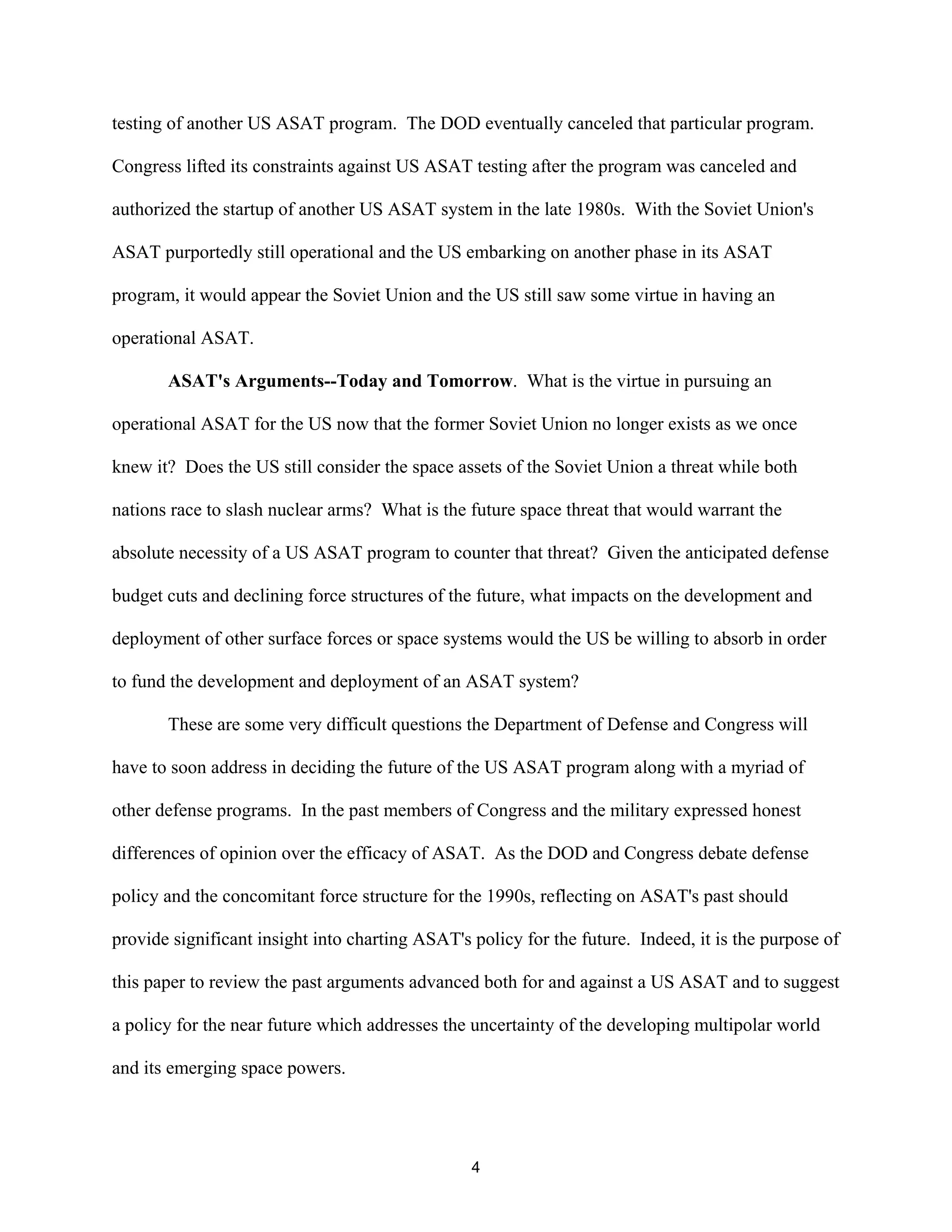 testing of another US ASAT program. The DOD eventually canceled that particular program. 
Congress lifted its constraints against US ASAT testing after the program was canceled and 
authorized the startup of another US ASAT system in the late 1980s. With the Soviet Union’s 
ASAT purportedly still operational and the US embarking on another phase in its ASAT 
program, it would appear the Soviet Union and the US still saw some virtue in having an 
operational ASAT. 
ASAT’s Arguments--Today and Tomorrow. What is the virtue in pursuing an 
operational ASAT for the US now that the former Soviet Union no longer exists as we once 
knew it? Does the US still consider the space assets of the Soviet Union a threat while both 
nations race to slash nuclear arms? What is the future space threat that would warrant the 
absolute necessity of a US ASAT program to counter that threat? Given the anticipated defense 
budget cuts and declining force structures of the future, what impacts on the development and 
deployment of other surface forces or space systems would the US be willing to absorb in order 
to fund the development and deployment of an ASAT system? 
These are some very difficult questions the Department of Defense and Congress will 
have to soon address in deciding the future of the US ASAT program along with a myriad of 
other defense programs. In the past members of Congress and the military expressed honest 
differences of opinion over the efficacy of ASAT. As the DOD and Congress debate defense 
policy and the concomitant force structure for the 1990s, reflecting on ASAT’s past should 
provide significant insight into charting ASAT’s policy for the future. Indeed, it is the purpose of 
this paper to review the past arguments advanced both for and against a US ASAT and to suggest 
a policy for the near future which addresses the uncertainty of the developing multipolar world 
and its emerging space powers. 
4  
 