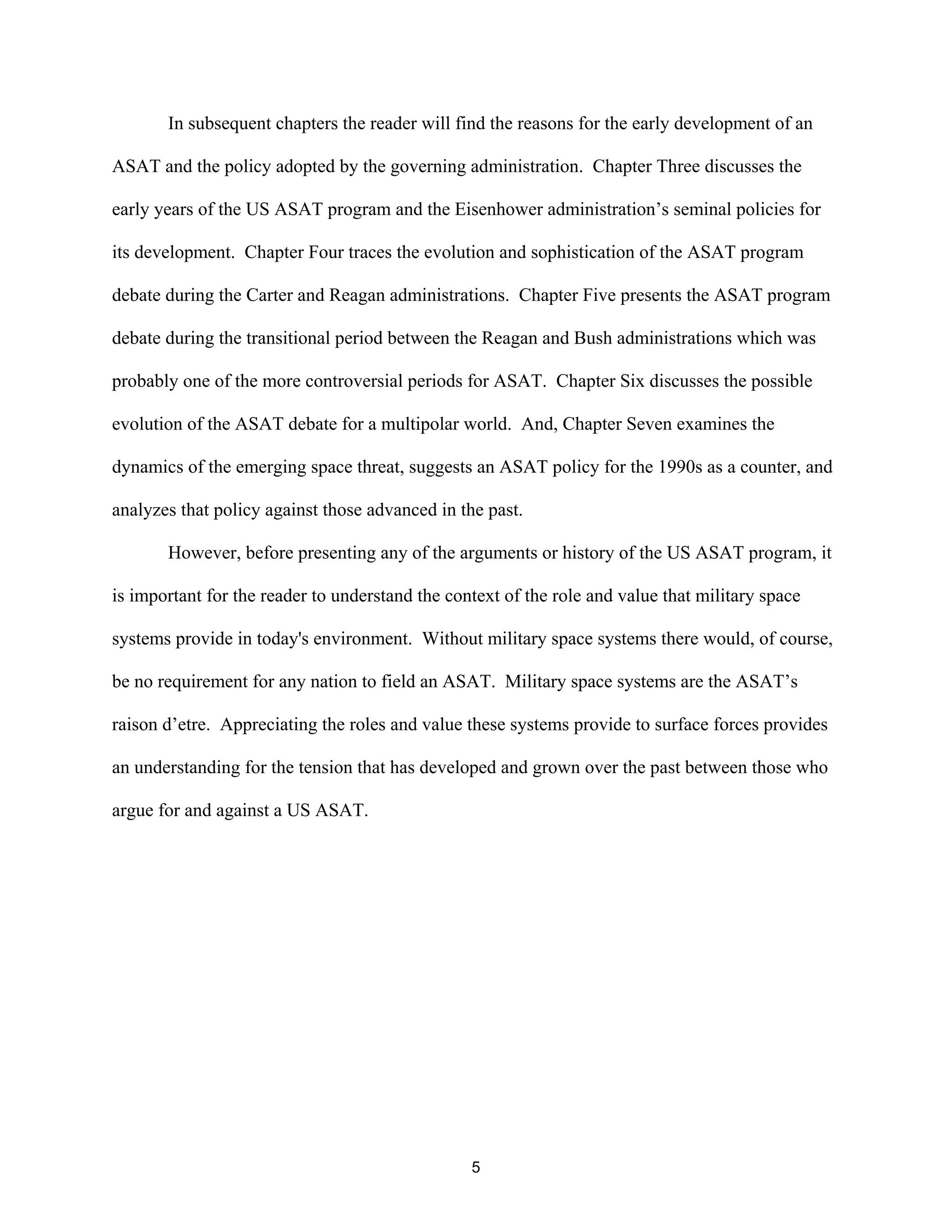 In subsequent chapters the reader will find the reasons for the early development of an 
ASAT and the policy adopted by the governing administration. Chapter Three discusses the 
early years of the US ASAT program and the Eisenhower administration’s seminal policies for 
its development. Chapter Four traces the evolution and sophistication of the ASAT program 
debate during the Carter and Reagan administrations. Chapter Five presents the ASAT program 
debate during the transitional period between the Reagan and Bush administrations which was 
probably one of the more controversial periods for ASAT. Chapter Six discusses the possible 
evolution of the ASAT debate for a multipolar world. And, Chapter Seven examines the 
dynamics of the emerging space threat, suggests an ASAT policy for the 1990s as a counter, and 
analyzes that policy against those advanced in the past. 
However, before presenting any of the arguments or history of the US ASAT program, it 
is important for the reader to understand the context of the role and value that military space 
systems provide in today’s environment. Without military space systems there would, of course, 
be no requirement for any nation to field an ASAT. Military space systems are the ASAT’s 
raison d’etre. Appreciating the roles and value these systems provide to surface forces provides 
an understanding for the tension that has developed and grown over the past between those who 
argue for and against a US ASAT. 
5  
 