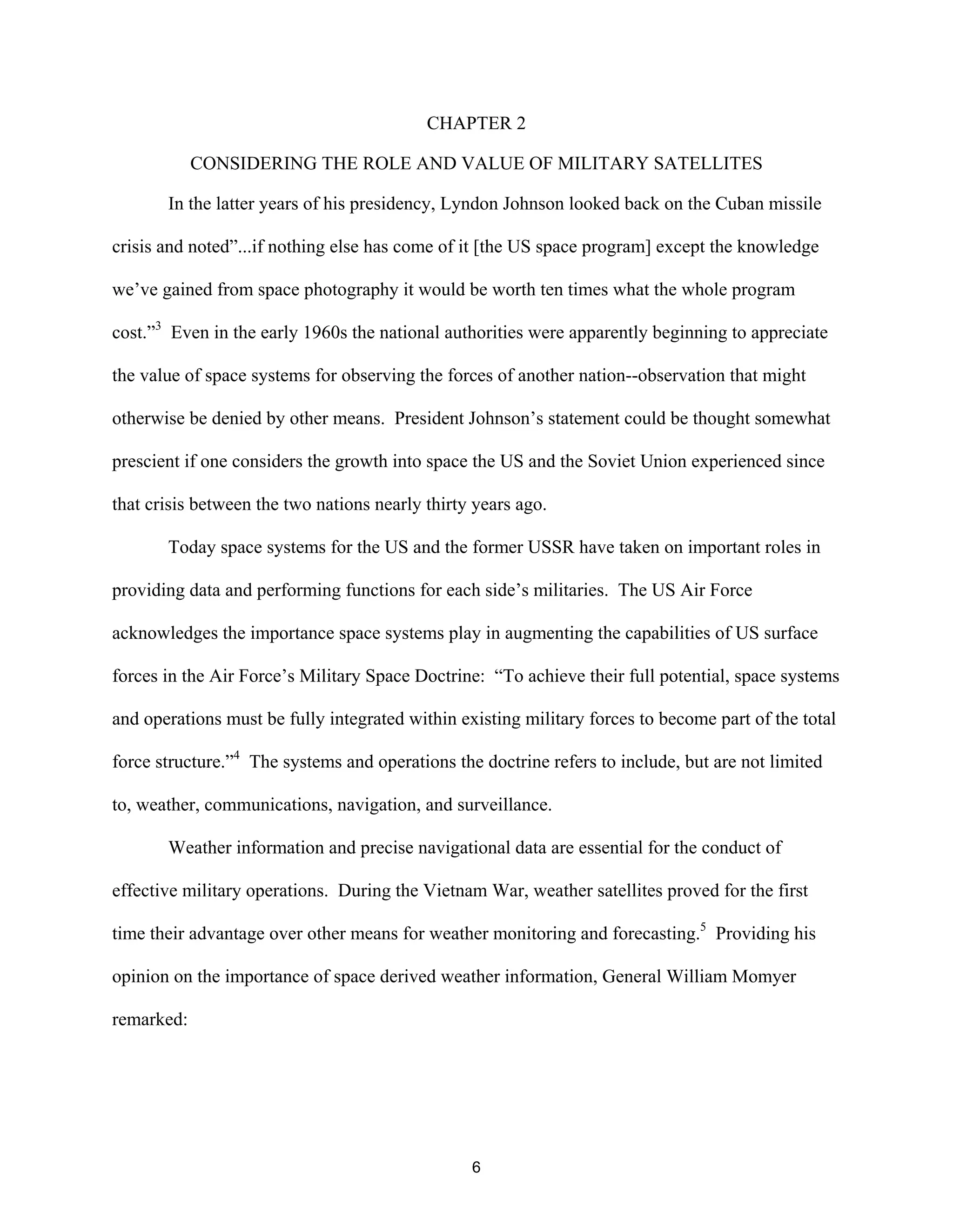 CHAPTER 2 
CONSIDERING THE ROLE AND VALUE OF MILITARY SATELLITES 
In the latter years of his presidency, Lyndon Johnson looked back on the Cuban missile 
crisis and noted”...if nothing else has come of it [the US space program] except the knowledge 
we’ve gained from space photography it would be worth ten times what the whole program 
cost.”3 Even in the early 1960s the national authorities were apparently beginning to appreciate 
the value of space systems for observing the forces of another nation--observation that might 
otherwise be denied by other means. President Johnson’s statement could be thought somewhat 
prescient if one considers the growth into space the US and the Soviet Union experienced since 
that crisis between the two nations nearly thirty years ago. 
Today space systems for the US and the former USSR have taken on important roles in 
providing data and performing functions for each side’s militaries. The US Air Force 
acknowledges the importance space systems play in augmenting the capabilities of US surface 
forces in the Air Force’s Military Space Doctrine: “To achieve their full potential, space systems 
and operations must be fully integrated within existing military forces to become part of the total 
force structure.”4 The systems and operations the doctrine refers to include, but are not limited 
to, weather, communications, navigation, and surveillance. 
Weather information and precise navigational data are essential for the conduct of 
effective military operations. During the Vietnam War, weather satellites proved for the first 
time their advantage over other means for weather monitoring and forecasting.5 Providing his 
opinion on the importance of space derived weather information, General William Momyer 
remarked: 
6  
 
