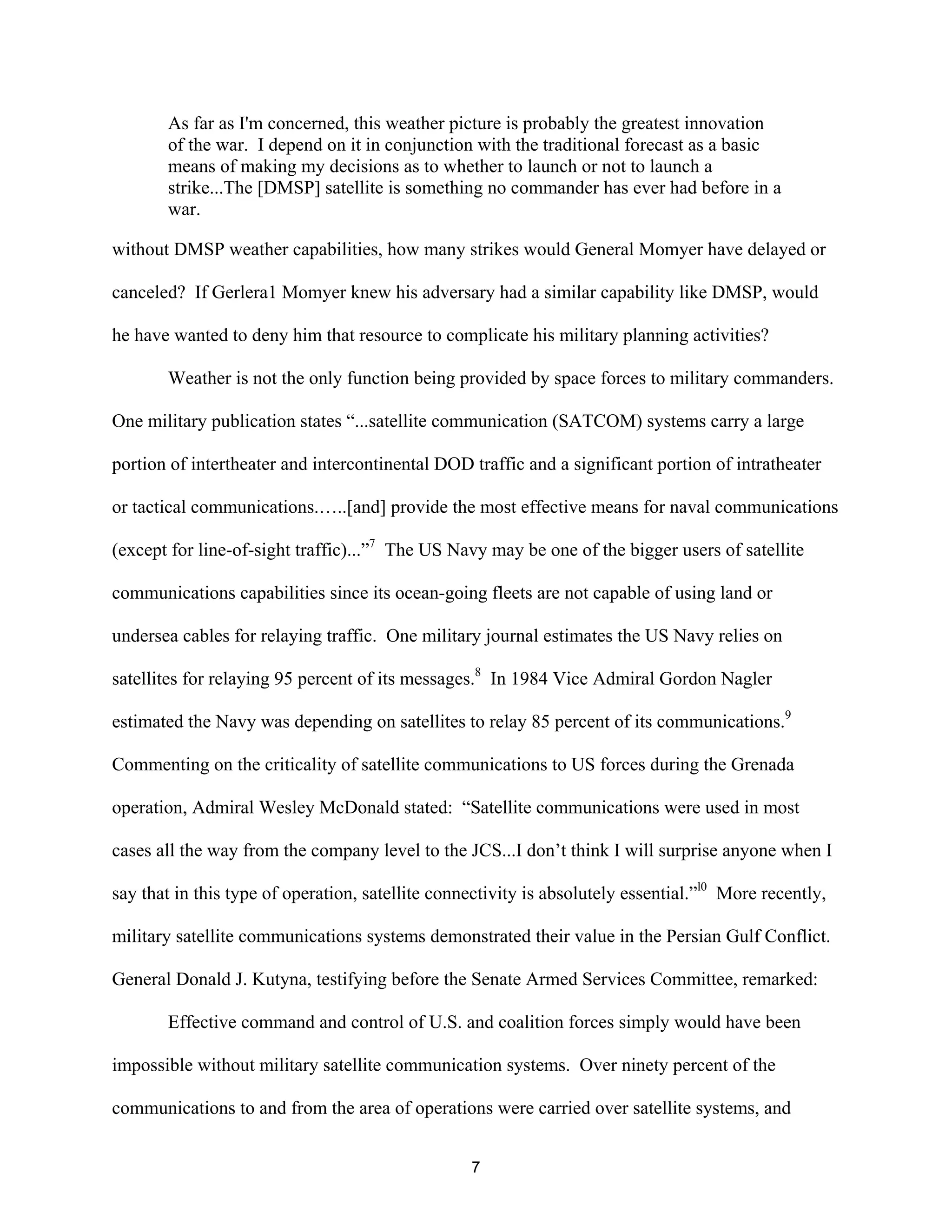 As far as I’m concerned, this weather picture is probably the greatest innovation 
of the war. I depend on it in conjunction with the traditional forecast as a basic 
means of making my decisions as to whether to launch or not to launch a 
strike...The [DMSP] satellite is something no commander has ever had before in a 
war. 
without DMSP weather capabilities, how many strikes would General Momyer have delayed or 
canceled? If Gerlera1 Momyer knew his adversary had a similar capability like DMSP, would 
he have wanted to deny him that resource to complicate his military planning activities? 
Weather is not the only function being provided by space forces to military commanders. 
One military publication states “...satellite communication (SATCOM) systems carry a large 
portion of intertheater and intercontinental DOD traffic and a significant portion of intratheater 
or tactical communications.…..[and] provide the most effective means for naval communications 
(except for line-of-sight traffic)...”7 The US Navy may be one of the bigger users of satellite 
communications capabilities since its ocean-going fleets are not capable of using land or 
undersea cables for relaying traffic. One military journal estimates the US Navy relies on 
satellites for relaying 95 percent of its messages.8 In 1984 Vice Admiral Gordon Nagler 
estimated the Navy was depending on satellites to relay 85 percent of its communications.9 
Commenting on the criticality of satellite communications to US forces during the Grenada 
operation, Admiral Wesley McDonald stated: “Satellite communications were used in most 
cases all the way from the company level to the JCS...I don’t think I will surprise anyone when I 
say that in this type of operation, satellite connectivity is absolutely essential.”l0 More recently, 
military satellite communications systems demonstrated their value in the Persian Gulf Conflict. 
General Donald J. Kutyna, testifying before the Senate Armed Services Committee, remarked: 
Effective command and control of U.S. and coalition forces simply would have been 
impossible without military satellite communication systems. Over ninety percent of the 
communications to and from the area of operations were carried over satellite systems, and 
7  
 