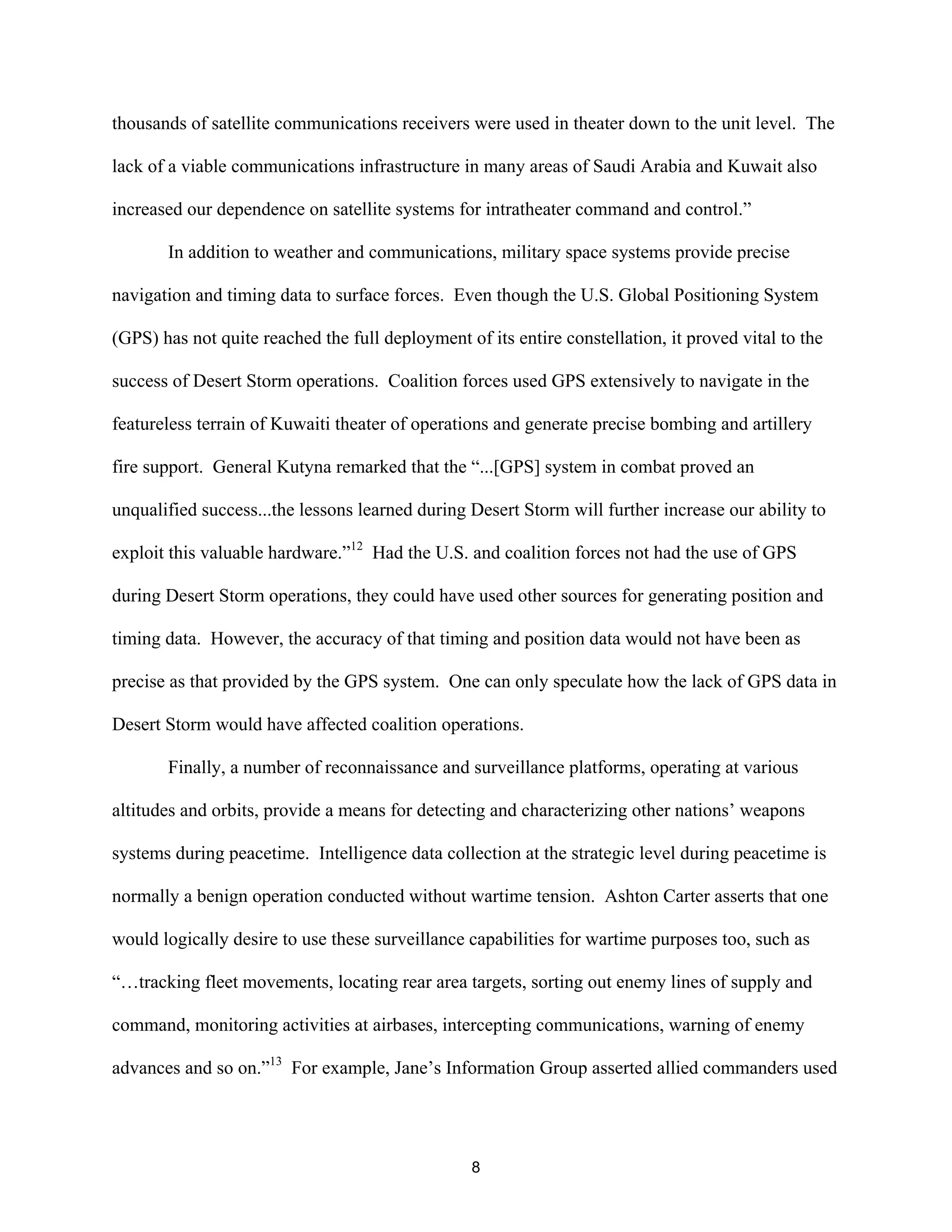 thousands of satellite communications receivers were used in theater down to the unit level. The 
lack of a viable communications infrastructure in many areas of Saudi Arabia and Kuwait also 
increased our dependence on satellite systems for intratheater command and control.” 
In addition to weather and communications, military space systems provide precise 
navigation and timing data to surface forces. Even though the U.S. Global Positioning System 
(GPS) has not quite reached the full deployment of its entire constellation, it proved vital to the 
success of Desert Storm operations. Coalition forces used GPS extensively to navigate in the 
featureless terrain of Kuwaiti theater of operations and generate precise bombing and artillery 
fire support. General Kutyna remarked that the “...[GPS] system in combat proved an 
unqualified success...the lessons learned during Desert Storm will further increase our ability to 
exploit this valuable hardware.”12 Had the U.S. and coalition forces not had the use of GPS 
during Desert Storm operations, they could have used other sources for generating position and 
timing data. However, the accuracy of that timing and position data would not have been as 
precise as that provided by the GPS system. One can only speculate how the lack of GPS data in 
Desert Storm would have affected coalition operations. 
Finally, a number of reconnaissance and surveillance platforms, operating at various 
altitudes and orbits, provide a means for detecting and characterizing other nations’ weapons 
systems during peacetime. Intelligence data collection at the strategic level during peacetime is 
normally a benign operation conducted without wartime tension. Ashton Carter asserts that one 
would logically desire to use these surveillance capabilities for wartime purposes too, such as 
“…tracking fleet movements, locating rear area targets, sorting out enemy lines of supply and 
command, monitoring activities at airbases, intercepting communications, warning of enemy 
advances and so on.”13 For example, Jane’s Information Group asserted allied commanders used 
8  
 