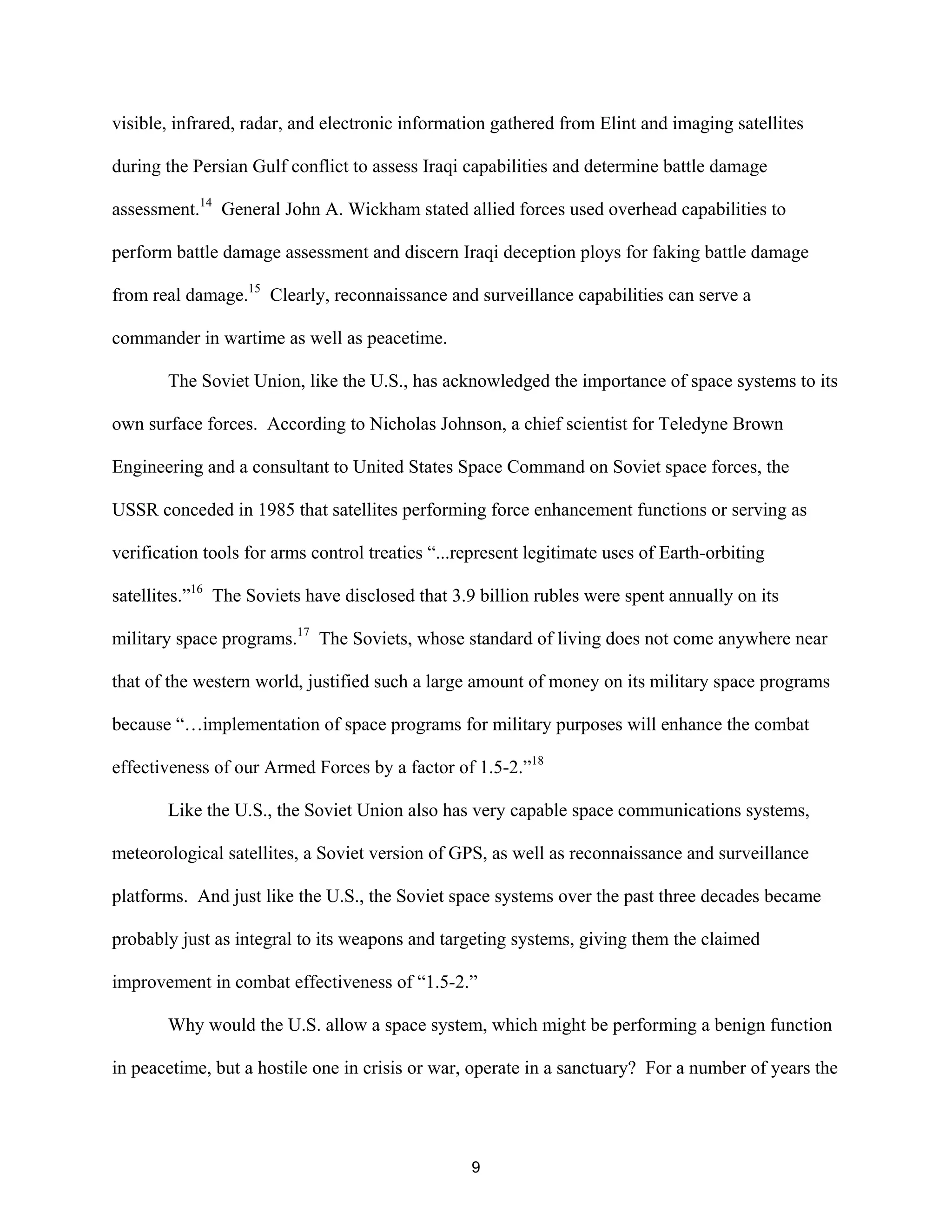 visible, infrared, radar, and electronic information gathered from Elint and imaging satellites 
during the Persian Gulf conflict to assess Iraqi capabilities and determine battle damage 
assessment.14 General John A. Wickham stated allied forces used overhead capabilities to 
perform battle damage assessment and discern Iraqi deception ploys for faking battle damage 
from real damage.15 Clearly, reconnaissance and surveillance capabilities can serve a 
commander in wartime as well as peacetime. 
The Soviet Union, like the U.S., has acknowledged the importance of space systems to its 
own surface forces. According to Nicholas Johnson, a chief scientist for Teledyne Brown 
Engineering and a consultant to United States Space Command on Soviet space forces, the 
USSR conceded in 1985 that satellites performing force enhancement functions or serving as 
verification tools for arms control treaties “...represent legitimate uses of Earth-orbiting 
satellites.”16 The Soviets have disclosed that 3.9 billion rubles were spent annually on its 
military space programs.17 The Soviets, whose standard of living does not come anywhere near 
that of the western world, justified such a large amount of money on its military space programs 
because “…implementation of space programs for military purposes will enhance the combat 
effectiveness of our Armed Forces by a factor of 1.5-2.”18 
Like the U.S., the Soviet Union also has very capable space communications systems, 
meteorological satellites, a Soviet version of GPS, as well as reconnaissance and surveillance 
platforms. And just like the U.S., the Soviet space systems over the past three decades became 
probably just as integral to its weapons and targeting systems, giving them the claimed 
improvement in combat effectiveness of “1.5-2.” 
Why would the U.S. allow a space system, which might be performing a benign function 
in peacetime, but a hostile one in crisis or war, operate in a sanctuary? For a number of years the 
9  
 